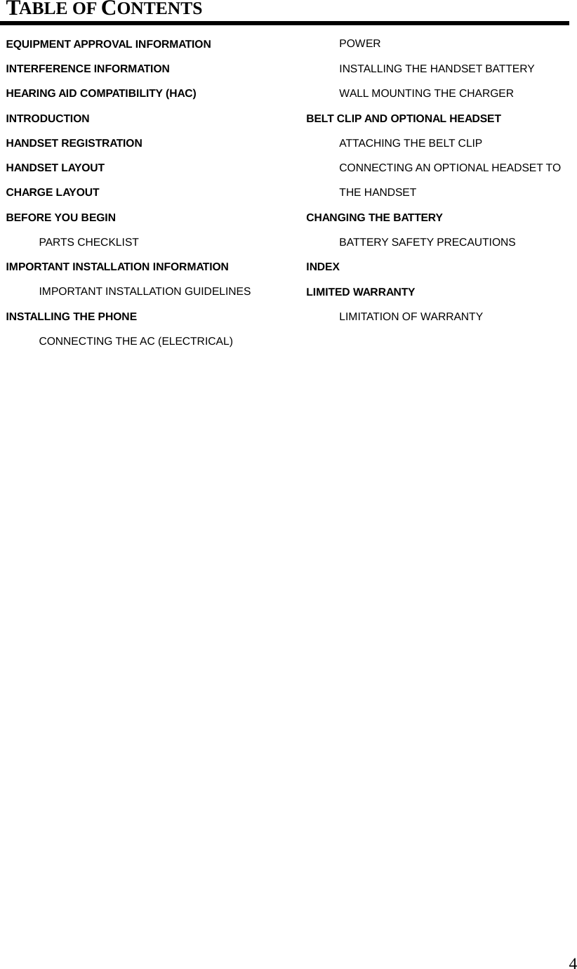 4TABLE OF CONTENTS EQUIPMENT APPROVAL INFORMATION INTERFERENCE INFORMATION HEARING AID COMPATIBILITY (HAC) INTRODUCTION HANDSET REGISTRATION HANDSET LAYOUT CHARGE LAYOUT BEFORE YOU BEGIN PARTS CHECKLIST IMPORTANT INSTALLATION INFORMATION IMPORTANT INSTALLATION GUIDELINES INSTALLING THE PHONE CONNECTING THE AC (ELECTRICAL) POWER INSTALLING THE HANDSET BATTERY WALL MOUNTING THE CHARGER BELT CLIP AND OPTIONAL HEADSET ATTACHING THE BELT CLIP CONNECTING AN OPTIONAL HEADSET TO THE HANDSET CHANGING THE BATTERY BATTERY SAFETY PRECAUTIONS INDEX LIMITED WARRANTY LIMITATION OF WARRANTY