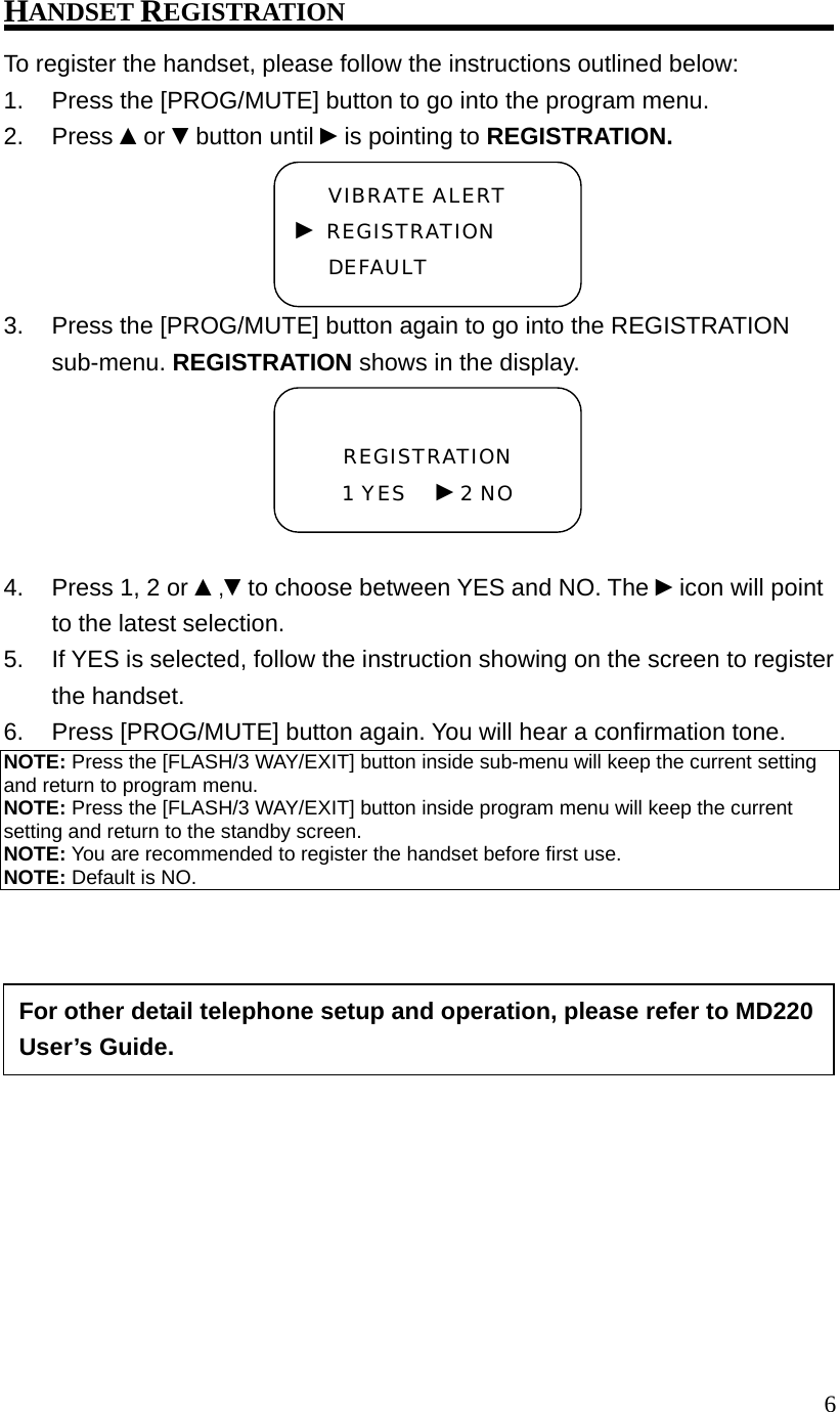  6HANDSET REGISTRATION To register the handset, please follow the instructions outlined below: 1.  Press the [PROG/MUTE] button to go into the program menu. 2. Press ▲or ▼button until ►is pointing to REGISTRATION. 3.  Press the [PROG/MUTE] button again to go into the REGISTRATION sub-menu. REGISTRATION shows in the display.  4.  Press 1, 2 or ▲,▼to choose between YES and NO. The ►icon will point to the latest selection. 5.  If YES is selected, follow the instruction showing on the screen to register the handset. 6.  Press [PROG/MUTE] button again. You will hear a confirmation tone. NOTE: Press the [FLASH/3 WAY/EXIT] button inside sub-menu will keep the current setting and return to program menu. NOTE: Press the [FLASH/3 WAY/EXIT] button inside program menu will keep the current setting and return to the standby screen. NOTE: You are recommended to register the handset before first use. NOTE: Default is NO.            REGISTRATION 1 YES   ►2 NO VIBRATE ALERT ► REGISTRATION DEFAULT For other detail telephone setup and operation, please refer to MD220 User&rsquo;s Guide. 