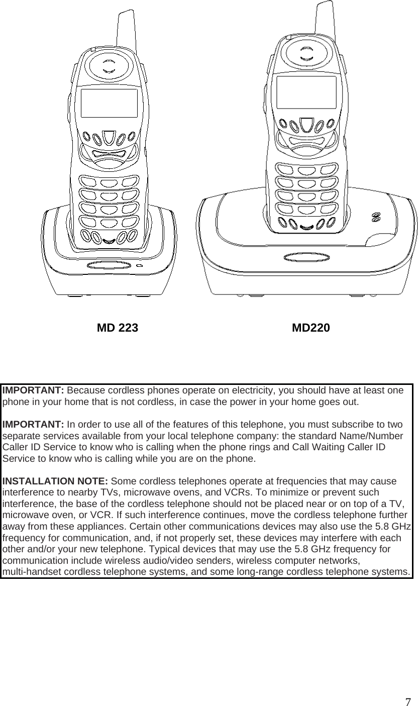 7 MD 223 MD220 IMPORTANT: Because cordless phones operate on electricity, you should have at least one phone in your home that is not cordless, in case the power in your home goes out. IMPORTANT: In order to use all of the features of this telephone, you must subscribe to two separate services available from your local telephone company: the standard Name/Number Caller ID Service to know who is calling when the phone rings and Call Waiting Caller ID Service to know who is calling while you are on the phone. INSTALLATION NOTE: Some cordless telephones operate at frequencies that may cause interference to nearby TVs, microwave ovens, and VCRs. To minimize or prevent such interference, the base of the cordless telephone should not be placed near or on top of a TV, microwave oven, or VCR. If such interference continues, move the cordless telephone further away from these appliances. Certain other communications devices may also use the 5.8 GHz frequency for communication, and, if not properly set, these devices may interfere with each other and/or your new telephone. Typical devices that may use the 5.8 GHz frequency for communication include wireless audio/video senders, wireless computer networks, multi-handset cordless telephone systems, and some long-range cordless telephone systems.