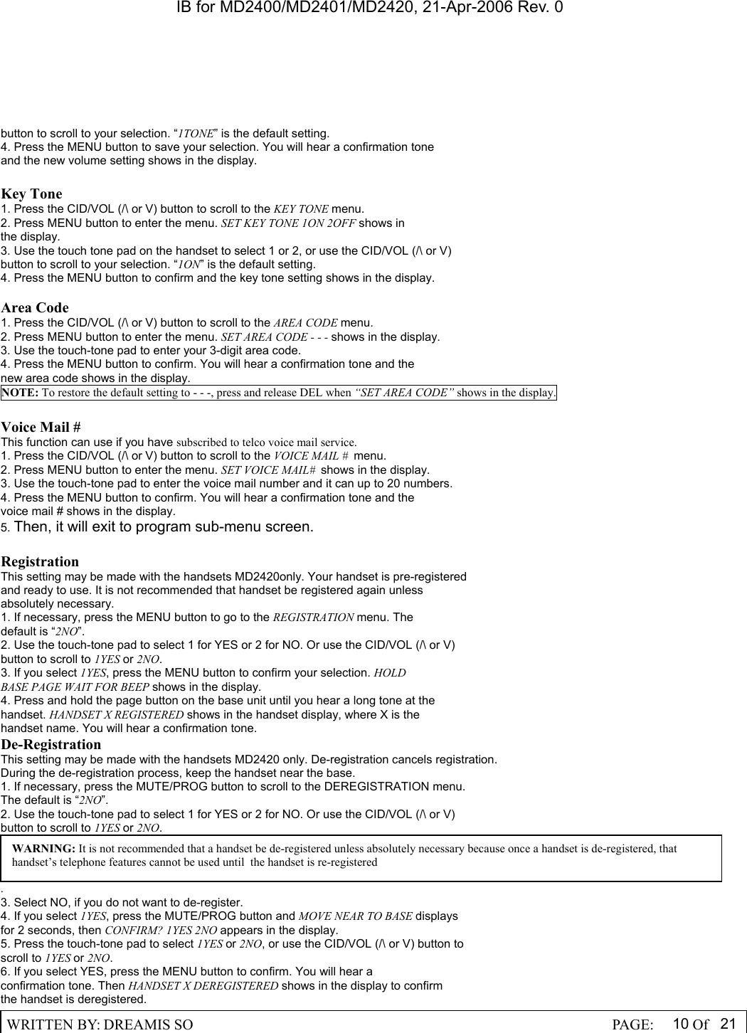 IB for MD2400/MD2401/MD2420, 21-Apr-2006 Rev. 0  WRITTEN BY: DREAMIS SO                                                  PAGE:  10 Of 21  button to scroll to your selection. &ldquo;1TONE&rdquo; is the default setting. 4. Press the MENU button to save your selection. You will hear a confirmation tone and the new volume setting shows in the display.  Key Tone 1. Press the CID/VOL (/\ or V) button to scroll to the KEY TONE menu. 2. Press MENU button to enter the menu. SET KEY TONE 1ON 2OFF shows in the display. 3. Use the touch tone pad on the handset to select 1 or 2, or use the CID/VOL (/\ or V) button to scroll to your selection. &ldquo;1ON&rdquo; is the default setting. 4. Press the MENU button to confirm and the key tone setting shows in the display.  Area Code 1. Press the CID/VOL (/\ or V) button to scroll to the AREA CODE menu. 2. Press MENU button to enter the menu. SET AREA CODE - - - shows in the display. 3. Use the touch-tone pad to enter your 3-digit area code. 4. Press the MENU button to confirm. You will hear a confirmation tone and the new area code shows in the display. NOTE: To restore the default setting to - - -, press and release DEL when &ldquo;SET AREA CODE&rdquo; shows in the display.  Voice Mail # This function can use if you have subscribed to telco voice mail service. 1. Press the CID/VOL (/\ or V) button to scroll to the VOICE MAIL #  menu. 2. Press MENU button to enter the menu. SET VOICE MAIL#  shows in the display. 3. Use the touch-tone pad to enter the voice mail number and it can up to 20 numbers. 4. Press the MENU button to confirm. You will hear a confirmation tone and the   voice mail # shows in the display. 5. Then, it will exit to program sub-menu screen.  Registration This setting may be made with the handsets MD2420only. Your handset is pre-registered and ready to use. It is not recommended that handset be registered again unless absolutely necessary. 1. If necessary, press the MENU button to go to the REGISTRATION menu. The default is &ldquo;2NO&rdquo;. 2. Use the touch-tone pad to select 1 for YES or 2 for NO. Or use the CID/VOL (/\ or V) button to scroll to 1YES or 2NO. 3. If you select 1YES, press the MENU button to confirm your selection. HOLD BASE PAGE WAIT FOR BEEP shows in the display. 4. Press and hold the page button on the base unit until you hear a long tone at the handset. HANDSET X REGISTERED shows in the handset display, where X is the handset name. You will hear a confirmation tone. De-Registration This setting may be made with the handsets MD2420 only. De-registration cancels registration. During the de-registration process, keep the handset near the base. 1. If necessary, press the MUTE/PROG button to scroll to the DEREGISTRATION menu. The default is &ldquo;2NO&rdquo;. 2. Use the touch-tone pad to select 1 for YES or 2 for NO. Or use the CID/VOL (/\ or V) button to scroll to 1YES or 2NO. . 3. Select NO, if you do not want to de-register. 4. If you select 1YES, press the MUTE/PROG button and MOVE NEAR TO BASE displays for 2 seconds, then CONFIRM? 1YES 2NO appears in the display. 5. Press the touch-tone pad to select 1YES or 2NO, or use the CID/VOL (/\ or V) button to scroll to 1YES or 2NO. 6. If you select YES, press the MENU button to confirm. You will hear a confirmation tone. Then HANDSET X DEREGISTERED shows in the display to confirm the handset is deregistered. WARNING: It is not recommended that a handset be de-registered unless absolutely necessary because once a handset is de-registered, that handset&rsquo;s telephone features cannot be used until  the handset is re-registered 