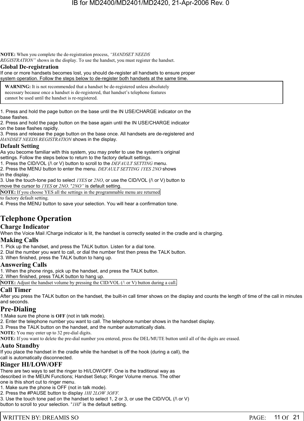 IB for MD2400/MD2401/MD2420, 21-Apr-2006 Rev. 0  WRITTEN BY: DREAMIS SO                                                  PAGE:  11 Of 21  NOTE: When you complete the de-registration process, &ldquo;HANDSET NEEDS REGISTRATION&rdquo; shows in the display. To use the handset, you must register the handset. Global De-registration If one or more handsets becomes lost, you should de-register all handsets to ensure proper system operation. Follow the steps below to de-register both handsets at the same time.      1. Press and hold the page button on the base until the IN USE/CHARGE indicator on the base flashes. 2. Press and hold the page button on the base again until the IN USE/CHARGE indicator on the base flashes rapidly. 3. Press and release the page button on the base once. All handsets are de-registered and HANDSET NEEDS REGISTRATION shows in the display. Default Setting As you become familiar with this system, you may prefer to use the system&rsquo;s original settings. Follow the steps below to return to the factory default settings. 1. Press the CID/VOL (/\ or V) button to scroll to the DEFAULT SETTING menu. 2. Press the MENU button to enter the menu. DEFAULT SETTING 1YES 2NO shows in the display. 3. Use the touch-tone pad to select 1YES or 2NO, or use the CID/VOL (/\ or V) button to move the cursor to 1YES or 2NO. &ldquo;2NO&rdquo; is default setting. NOTE: If you choose YES all the settings in the programmable menu are returned to factory default setting. 4. Press the MENU button to save your selection. You will hear a confirmation tone.  Telephone Operation Charge Indicator When the Voice Mail /Charge indicator is lit, the handset is correctly seated in the cradle and is charging. Making Calls 1. Pick up the handset, and press the TALK button. Listen for a dial tone. 2. Dial the number you want to call, or dial the number first then press the TALK button. 3. When finished, press the TALK button to hang up. Answering Calls 1. When the phone rings, pick up the handset, and press the TALK button. 2. When finished, press TALK button to hang up. NOTE: Adjust the handset volume by pressing the CID/VOL (/\ or V) button during a call. Call Timer After you press the TALK button on the handset, the built-in call timer shows on the display and counts the length of time of the call in minutes and seconds. Pre-Dialing 1.Make sure the phone is OFF (not in talk mode). 2. Enter the telephone number you want to call. The telephone number shows in the handset display. 3. Press the TALK button on the handset, and the number automatically dials. NOTE: You may enter up to 32 pre-dial digits. NOTE: If you want to delete the pre-dial number you entered, press the DEL/MUTE button until all of the digits are erased. Auto Standby If you place the handset in the cradle while the handset is off the hook (during a call), the call is automatically disconnected. Ringer HI/LOW/OFF There are two ways to set the ringer to HI/LOW/OFF. One is the traditional way as described in the MEUN Functions; Handset Setup; Ringer Volume menus. The other one is this short cut to ringer menu. 1. Make sure the phone is OFF (not in talk mode). 2. Press the #PAUSE button to display 1HI 2LOW 3OFF. 3. Use the touch tone pad on the handset to select 1, 2 or 3, or use the CID/VOL (/\ or V) button to scroll to your selection. &ldquo;1HI&rdquo; is the default setting. WARNING: It is not recommended that a handset be de-registered unless absolutely necessary because once a handset is de-registered, that handset&rsquo;s telephone features cannot be used until the handset is re-registered. 
