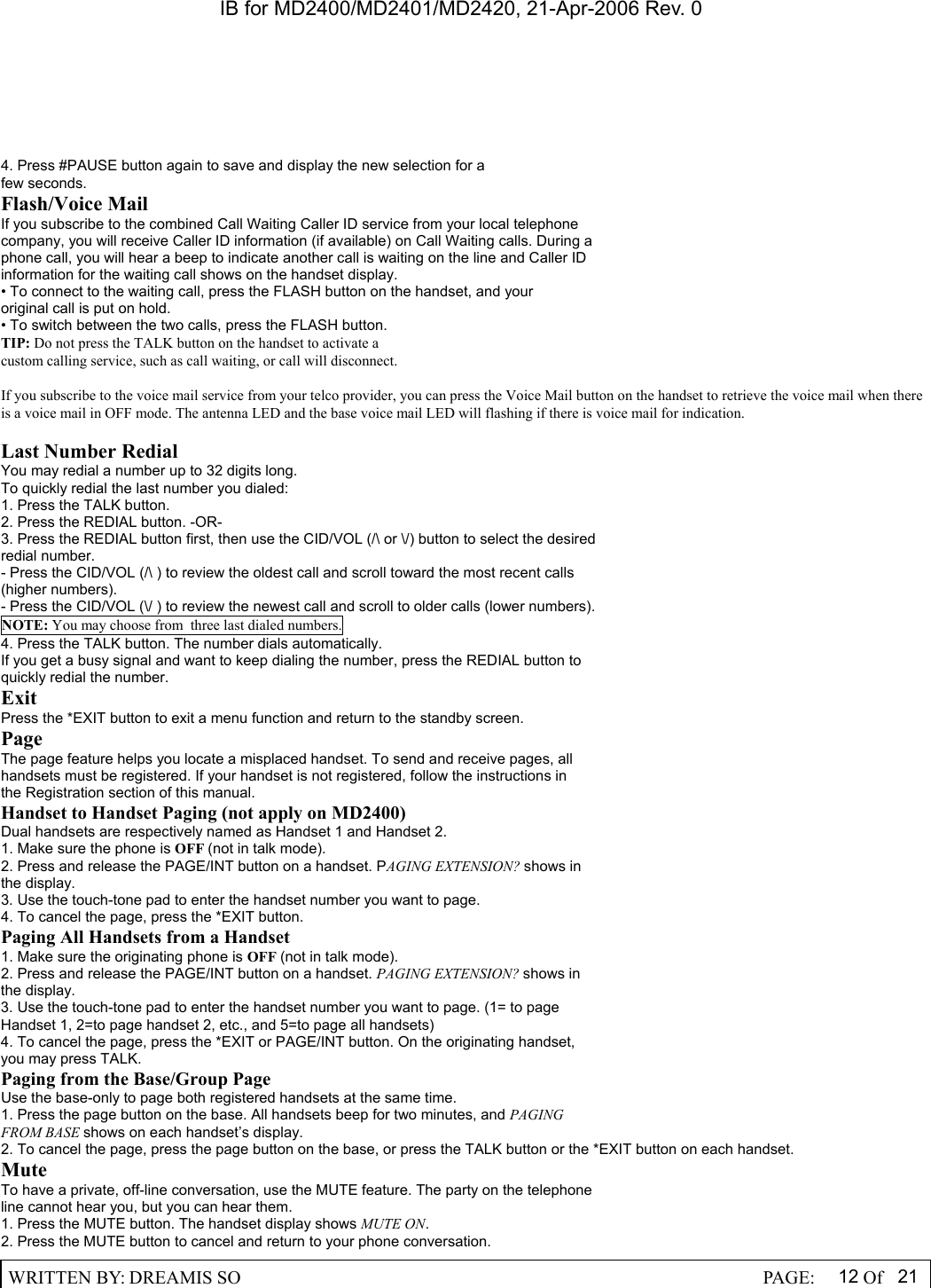 IB for MD2400/MD2401/MD2420, 21-Apr-2006 Rev. 0  WRITTEN BY: DREAMIS SO                                                  PAGE:  12 Of 21  4. Press #PAUSE button again to save and display the new selection for a few seconds. Flash/Voice Mail If you subscribe to the combined Call Waiting Caller ID service from your local telephone company, you will receive Caller ID information (if available) on Call Waiting calls. During a phone call, you will hear a beep to indicate another call is waiting on the line and Caller ID information for the waiting call shows on the handset display. &bull; To connect to the waiting call, press the FLASH button on the handset, and your original call is put on hold. &bull; To switch between the two calls, press the FLASH button. TIP: Do not press the TALK button on the handset to activate a custom calling service, such as call waiting, or call will disconnect.  If you subscribe to the voice mail service from your telco provider, you can press the Voice Mail button on the handset to retrieve the voice mail when there is a voice mail in OFF mode. The antenna LED and the base voice mail LED will flashing if there is voice mail for indication.  Last Number Redial You may redial a number up to 32 digits long. To quickly redial the last number you dialed: 1. Press the TALK button. 2. Press the REDIAL button. -OR- 3. Press the REDIAL button first, then use the CID/VOL (/\ or \/) button to select the desired redial number. - Press the CID/VOL (/\ ) to review the oldest call and scroll toward the most recent calls (higher numbers). - Press the CID/VOL (\/ ) to review the newest call and scroll to older calls (lower numbers). NOTE: You may choose from  three last dialed numbers. 4. Press the TALK button. The number dials automatically. If you get a busy signal and want to keep dialing the number, press the REDIAL button to quickly redial the number. Exit Press the *EXIT button to exit a menu function and return to the standby screen. Page The page feature helps you locate a misplaced handset. To send and receive pages, all handsets must be registered. If your handset is not registered, follow the instructions in the Registration section of this manual. Handset to Handset Paging (not apply on MD2400) Dual handsets are respectively named as Handset 1 and Handset 2. 1. Make sure the phone is OFF (not in talk mode). 2. Press and release the PAGE/INT button on a handset. PAGING EXTENSION? shows in the display. 3. Use the touch-tone pad to enter the handset number you want to page. 4. To cancel the page, press the *EXIT button. Paging All Handsets from a Handset 1. Make sure the originating phone is OFF (not in talk mode). 2. Press and release the PAGE/INT button on a handset. PAGING EXTENSION? shows in the display. 3. Use the touch-tone pad to enter the handset number you want to page. (1= to page Handset 1, 2=to page handset 2, etc., and 5=to page all handsets) 4. To cancel the page, press the *EXIT or PAGE/INT button. On the originating handset, you may press TALK. Paging from the Base/Group Page Use the base-only to page both registered handsets at the same time. 1. Press the page button on the base. All handsets beep for two minutes, and PAGING FROM BASE shows on each handset&rsquo;s display. 2. To cancel the page, press the page button on the base, or press the TALK button or the *EXIT button on each handset. Mute To have a private, off-line conversation, use the MUTE feature. The party on the telephone line cannot hear you, but you can hear them. 1. Press the MUTE button. The handset display shows MUTE ON. 2. Press the MUTE button to cancel and return to your phone conversation. 