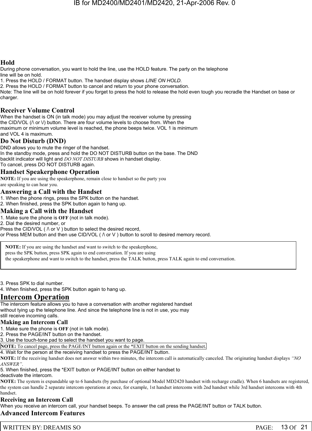 IB for MD2400/MD2401/MD2420, 21-Apr-2006 Rev. 0  WRITTEN BY: DREAMIS SO                                                  PAGE:  13 Of 21   Hold During phone conversation, you want to hold the line, use the HOLD feature. The party on the telephone line will be on hold. 1. Press the HOLD / FORMAT button. The handset display shows LINE ON HOLD. 2. Press the HOLD / FORMAT button to cancel and return to your phone conversation. Note: The line will be on hold forever if you forget to press the hold to release the hold even tough you recradle the Handset on base or charger.  Receiver Volume Control When the handset is ON (in talk mode) you may adjust the receiver volume by pressing the CID/VOL (/\ or \/) button. There are four volume levels to choose from. When the maximum or minimum volume level is reached, the phone beeps twice. VOL 1 is minimum and VOL 4 is maximum. Do Not Disturb (DND) DND allows you to mute the ringer of the handset. In the standby mode, press and hold the DO NOT DISTURB button on the base. The DND backlit indicator will light and DO NOT DISTURB shows in handset display. To cancel, press DO NOT DISTURB again. Handset Speakerphone Operation NOTE: If you are using the speakerphone, remain close to handset so the party you are speaking to can hear you. Answering a Call with the Handset 1. When the phone rings, press the SPK button on the handset. 2. When finished, press the SPK button again to hang up. Making a Call with the Handset 1. Make sure the phone is OFF (not in talk mode). 2. Dial the desired number, or Press the CID/VOL ( /\ or V ) button to select the desired record, or Press MEM button and then use CID/VOL ( /\ or V ) button to scroll to desired memory record.   3. Press SPK to dial number. 4. When finished, press the SPK button again to hang up. Intercom Operation The intercom feature allows you to have a conversation with another registered handset without tying up the telephone line. And since the telephone line is not in use, you may still receive incoming calls. Making an Intercom Call 1. Make sure the phone is OFF (not in talk mode). 2. Press the PAGE/INT button on the handset. 3. Use the touch-tone pad to select the handset you want to page. NOTE: To cancel page, press the PAGE/INT button again or the *EXIT button on the sending handset. 4. Wait for the person at the receiving handset to press the PAGE/INT button. NOTE: If the receiving handset does not answer within two minutes, the intercom call is automatically canceled. The originating handset displays &ldquo;NO ANSWER&rdquo;. 5. When finished, press the *EXIT button or PAGE/INT button on either handset to deactivate the intercom. NOTE: The system is expandable up to 6 handsets (by purchase of optional Model MD2420 handset with recharge cradle). When 6 handsets are registered, the system can handle 2 separate intercom operations at once, for example, 1st handset intercoms with 2nd handset while 3rd handset intercoms with 4th handset. Receiving an Intercom Call When you receive an intercom call, your handset beeps. To answer the call press the PAGE/INT button or TALK button. Advanced Intercom Features NOTE: If you are using the handset and want to switch to the speakerphone, press the SPK button, press SPK again to end conversation. If you are using the speakerphone and want to switch to the handset, press the TALK button, press TALK again to end conversation. 