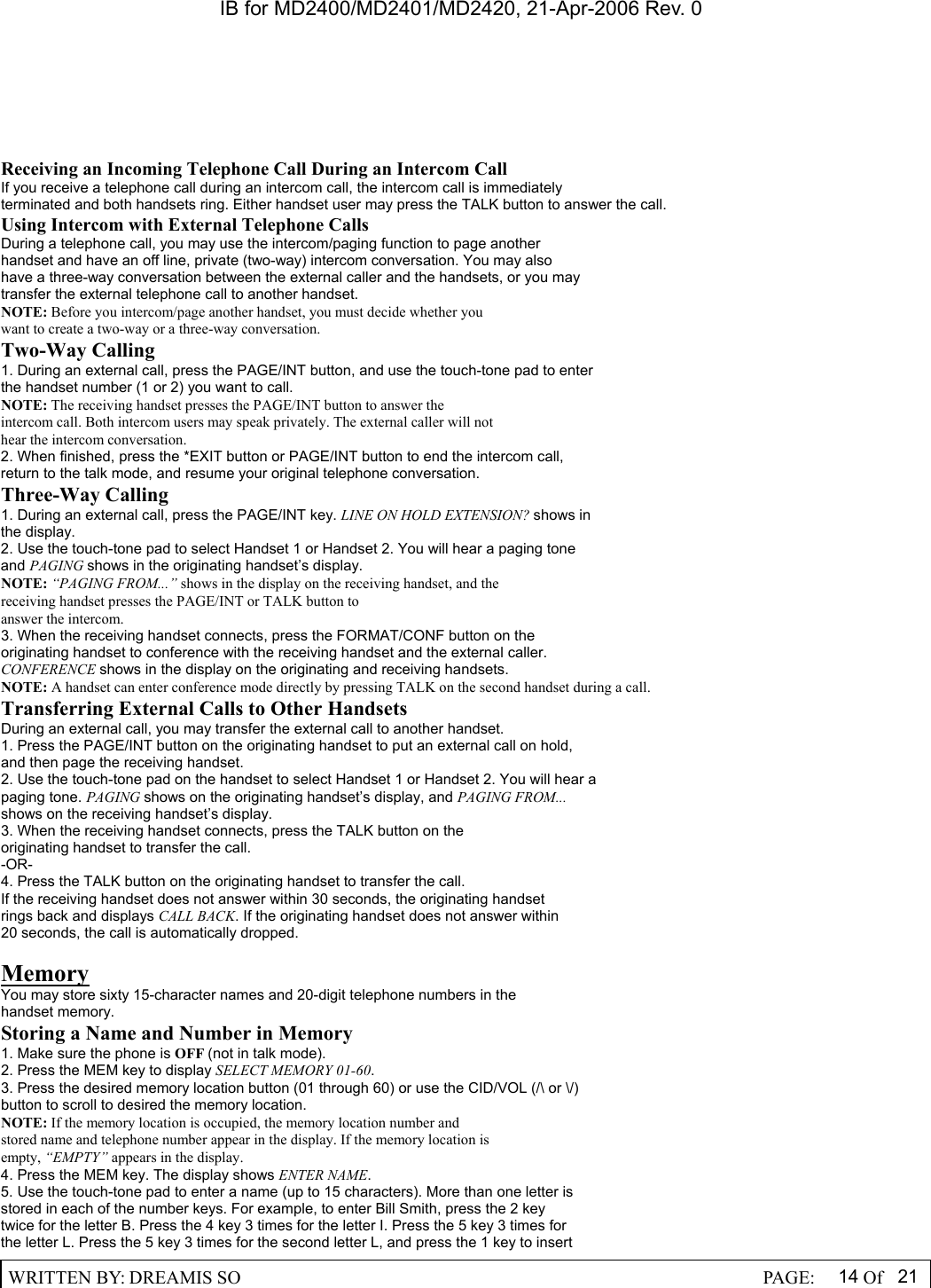 IB for MD2400/MD2401/MD2420, 21-Apr-2006 Rev. 0  WRITTEN BY: DREAMIS SO                                                  PAGE:  14 Of 21  Receiving an Incoming Telephone Call During an Intercom Call If you receive a telephone call during an intercom call, the intercom call is immediately terminated and both handsets ring. Either handset user may press the TALK button to answer the call. Using Intercom with External Telephone Calls During a telephone call, you may use the intercom/paging function to page another handset and have an off line, private (two-way) intercom conversation. You may also have a three-way conversation between the external caller and the handsets, or you may transfer the external telephone call to another handset. NOTE: Before you intercom/page another handset, you must decide whether you want to create a two-way or a three-way conversation. Two-Way Calling 1. During an external call, press the PAGE/INT button, and use the touch-tone pad to enter the handset number (1 or 2) you want to call. NOTE: The receiving handset presses the PAGE/INT button to answer the intercom call. Both intercom users may speak privately. The external caller will not hear the intercom conversation. 2. When finished, press the *EXIT button or PAGE/INT button to end the intercom call, return to the talk mode, and resume your original telephone conversation. Three-Way Calling 1. During an external call, press the PAGE/INT key. LINE ON HOLD EXTENSION? shows in the display. 2. Use the touch-tone pad to select Handset 1 or Handset 2. You will hear a paging tone and PAGING shows in the originating handset&rsquo;s display. NOTE: &ldquo;PAGING FROM...&rdquo; shows in the display on the receiving handset, and the receiving handset presses the PAGE/INT or TALK button to answer the intercom. 3. When the receiving handset connects, press the FORMAT/CONF button on the originating handset to conference with the receiving handset and the external caller. CONFERENCE shows in the display on the originating and receiving handsets. NOTE: A handset can enter conference mode directly by pressing TALK on the second handset during a call. Transferring External Calls to Other Handsets During an external call, you may transfer the external call to another handset. 1. Press the PAGE/INT button on the originating handset to put an external call on hold, and then page the receiving handset. 2. Use the touch-tone pad on the handset to select Handset 1 or Handset 2. You will hear a paging tone. PAGING shows on the originating handset&rsquo;s display, and PAGING FROM... shows on the receiving handset&rsquo;s display. 3. When the receiving handset connects, press the TALK button on the originating handset to transfer the call. -OR- 4. Press the TALK button on the originating handset to transfer the call. If the receiving handset does not answer within 30 seconds, the originating handset rings back and displays CALL BACK. If the originating handset does not answer within 20 seconds, the call is automatically dropped.  Memory You may store sixty 15-character names and 20-digit telephone numbers in the handset memory. Storing a Name and Number in Memory 1. Make sure the phone is OFF (not in talk mode). 2. Press the MEM key to display SELECT MEMORY 01-60. 3. Press the desired memory location button (01 through 60) or use the CID/VOL (/\ or \/) button to scroll to desired the memory location. NOTE: If the memory location is occupied, the memory location number and stored name and telephone number appear in the display. If the memory location is empty, &ldquo;EMPTY&rdquo; appears in the display. 4. Press the MEM key. The display shows ENTER NAME. 5. Use the touch-tone pad to enter a name (up to 15 characters). More than one letter is stored in each of the number keys. For example, to enter Bill Smith, press the 2 key twice for the letter B. Press the 4 key 3 times for the letter I. Press the 5 key 3 times for the letter L. Press the 5 key 3 times for the second letter L, and press the 1 key to insert 