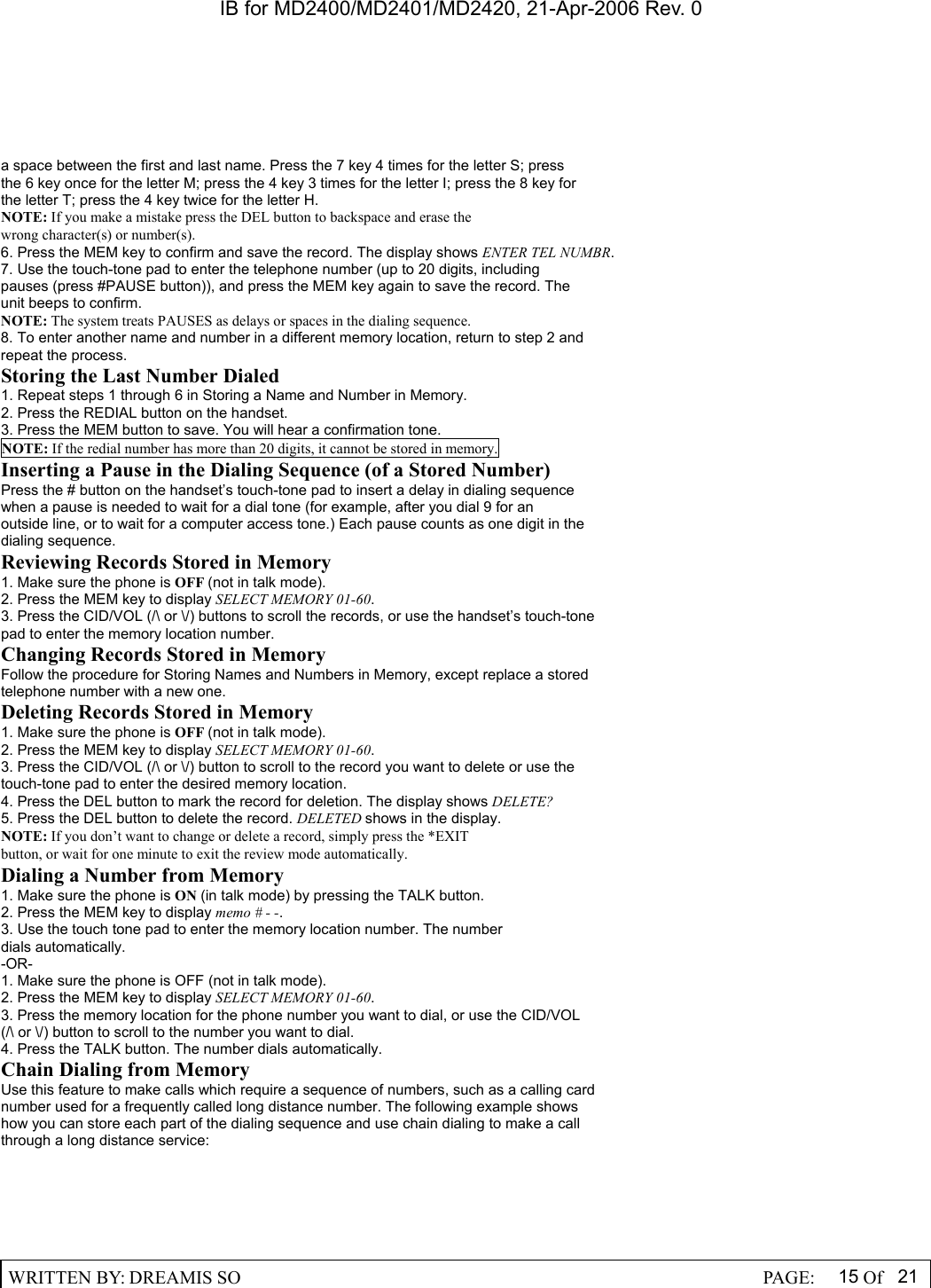 IB for MD2400/MD2401/MD2420, 21-Apr-2006 Rev. 0  WRITTEN BY: DREAMIS SO                                                  PAGE:  15 Of 21  a space between the first and last name. Press the 7 key 4 times for the letter S; press the 6 key once for the letter M; press the 4 key 3 times for the letter I; press the 8 key for the letter T; press the 4 key twice for the letter H. NOTE: If you make a mistake press the DEL button to backspace and erase the wrong character(s) or number(s). 6. Press the MEM key to confirm and save the record. The display shows ENTER TEL NUMBR. 7. Use the touch-tone pad to enter the telephone number (up to 20 digits, including pauses (press #PAUSE button)), and press the MEM key again to save the record. The unit beeps to confirm. NOTE: The system treats PAUSES as delays or spaces in the dialing sequence. 8. To enter another name and number in a different memory location, return to step 2 and repeat the process. Storing the Last Number Dialed 1. Repeat steps 1 through 6 in Storing a Name and Number in Memory. 2. Press the REDIAL button on the handset. 3. Press the MEM button to save. You will hear a confirmation tone. NOTE: If the redial number has more than 20 digits, it cannot be stored in memory. Inserting a Pause in the Dialing Sequence (of a Stored Number) Press the # button on the handset&rsquo;s touch-tone pad to insert a delay in dialing sequence when a pause is needed to wait for a dial tone (for example, after you dial 9 for an outside line, or to wait for a computer access tone.) Each pause counts as one digit in the dialing sequence. Reviewing Records Stored in Memory 1. Make sure the phone is OFF (not in talk mode). 2. Press the MEM key to display SELECT MEMORY 01-60. 3. Press the CID/VOL (/\ or \/) buttons to scroll the records, or use the handset&rsquo;s touch-tone pad to enter the memory location number. Changing Records Stored in Memory Follow the procedure for Storing Names and Numbers in Memory, except replace a stored telephone number with a new one. Deleting Records Stored in Memory 1. Make sure the phone is OFF (not in talk mode). 2. Press the MEM key to display SELECT MEMORY 01-60. 3. Press the CID/VOL (/\ or \/) button to scroll to the record you want to delete or use the touch-tone pad to enter the desired memory location. 4. Press the DEL button to mark the record for deletion. The display shows DELETE? 5. Press the DEL button to delete the record. DELETED shows in the display. NOTE: If you don&rsquo;t want to change or delete a record, simply press the *EXIT button, or wait for one minute to exit the review mode automatically. Dialing a Number from Memory 1. Make sure the phone is ON (in talk mode) by pressing the TALK button. 2. Press the MEM key to display memo # - -. 3. Use the touch tone pad to enter the memory location number. The number dials automatically. -OR- 1. Make sure the phone is OFF (not in talk mode). 2. Press the MEM key to display SELECT MEMORY 01-60. 3. Press the memory location for the phone number you want to dial, or use the CID/VOL (/\ or \/) button to scroll to the number you want to dial. 4. Press the TALK button. The number dials automatically. Chain Dialing from Memory Use this feature to make calls which require a sequence of numbers, such as a calling card number used for a frequently called long distance number. The following example shows how you can store each part of the dialing sequence and use chain dialing to make a call through a long distance service: 