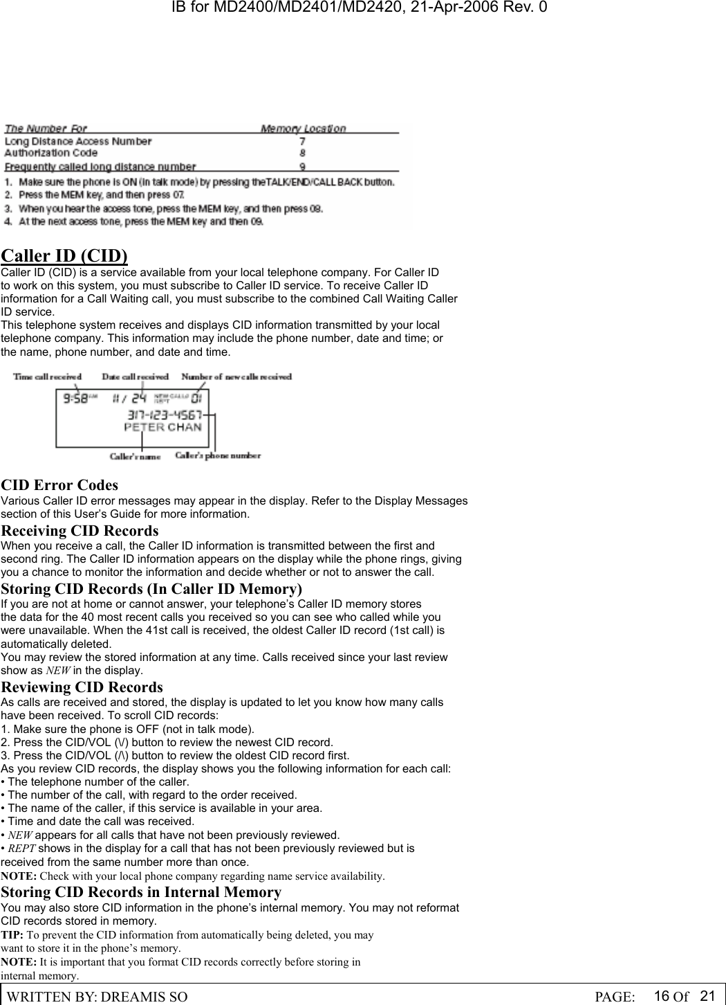 IB for MD2400/MD2401/MD2420, 21-Apr-2006 Rev. 0  WRITTEN BY: DREAMIS SO                                                  PAGE:  16 Of 21    Caller ID (CID) Caller ID (CID) is a service available from your local telephone company. For Caller ID to work on this system, you must subscribe to Caller ID service. To receive Caller ID information for a Call Waiting call, you must subscribe to the combined Call Waiting Caller ID service. This telephone system receives and displays CID information transmitted by your local telephone company. This information may include the phone number, date and time; or the name, phone number, and date and time.    CID Error Codes Various Caller ID error messages may appear in the display. Refer to the Display Messages section of this User&rsquo;s Guide for more information. Receiving CID Records When you receive a call, the Caller ID information is transmitted between the first and second ring. The Caller ID information appears on the display while the phone rings, giving you a chance to monitor the information and decide whether or not to answer the call. Storing CID Records (In Caller ID Memory) If you are not at home or cannot answer, your telephone&rsquo;s Caller ID memory stores the data for the 40 most recent calls you received so you can see who called while you were unavailable. When the 41st call is received, the oldest Caller ID record (1st call) is automatically deleted. You may review the stored information at any time. Calls received since your last review show as NEW in the display. Reviewing CID Records As calls are received and stored, the display is updated to let you know how many calls have been received. To scroll CID records: 1. Make sure the phone is OFF (not in talk mode). 2. Press the CID/VOL (\/) button to review the newest CID record. 3. Press the CID/VOL (/\) button to review the oldest CID record first. As you review CID records, the display shows you the following information for each call: &bull; The telephone number of the caller. &bull; The number of the call, with regard to the order received. &bull; The name of the caller, if this service is available in your area. &bull; Time and date the call was received. &bull; NEW appears for all calls that have not been previously reviewed. &bull; REPT shows in the display for a call that has not been previously reviewed but is received from the same number more than once. NOTE: Check with your local phone company regarding name service availability. Storing CID Records in Internal Memory You may also store CID information in the phone&rsquo;s internal memory. You may not reformat CID records stored in memory. TIP: To prevent the CID information from automatically being deleted, you may want to store it in the phone&rsquo;s memory. NOTE: It is important that you format CID records correctly before storing in internal memory. 