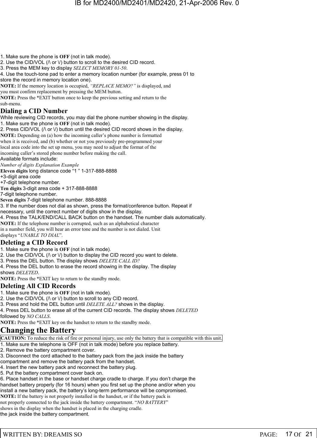 IB for MD2400/MD2401/MD2420, 21-Apr-2006 Rev. 0  WRITTEN BY: DREAMIS SO                                                  PAGE:  17 Of 21  1. Make sure the phone is OFF (not in talk mode). 2. Use the CID/VOL (/\ or \/) button to scroll to the desired CID record. 3. Press the MEM key to display SELECT MEMORY 01-50. 4. Use the touch-tone pad to enter a memory location number (for example, press 01 to store the record in memory location one). NOTE: If the memory location is occupied, &ldquo;REPLACE MEMO?&rdquo; is displayed, and you must confirm replacement by pressing the MEM button. NOTE: Press the *EXIT button once to keep the previous setting and return to the sub-menu. Dialing a CID Number While reviewing CID records, you may dial the phone number showing in the display. 1. Make sure the phone is OFF (not in talk mode). 2. Press CID/VOL (/\ or \/) button until the desired CID record shows in the display. NOTE: Depending on (a) how the incoming caller&rsquo;s phone number is formatted when it is received, and (b) whether or not you previously pre-programmed your local area code into the set up menu, you may need to adjust the format of the incoming caller&rsquo;s stored phone number before making the call. Available formats include: Number of digits Explanation Example Eleven digits long distance code &ldquo;1 &rdquo; 1-317-888-8888 +3-digit area code +7-digit telephone number. Ten digits 3-digit area code + 317-888-8888 7-digit telephone number. Seven digits 7-digit telephone number. 888-8888 3. If the number does not dial as shown, press the format/conference button. Repeat if necessary, until the correct number of digits show in the display. 4. Press the TALK/END/CALL BACK button on the handset. The number dials automatically. NOTE: If the telephone number is corrupted, such as an alphabetical character in a number field, you will hear an error tone and the number is not dialed. Unit displays &ldquo;UNABLE TO DIAL&rdquo;. Deleting a CID Record 1. Make sure the phone is OFF (not in talk mode). 2. Use the CID/VOL (/\ or \/) button to display the CID record you want to delete. 3. Press the DEL button. The display shows DELETE CALL ID? 4. Press the DEL button to erase the record showing in the display. The display shows DELETED. NOTE: Press the *EXIT key to return to the standby mode. Deleting All CID Records 1. Make sure the phone is OFF (not in talk mode). 2. Use the CID/VOL (/\ or \/) button to scroll to any CID record. 3. Press and hold the DEL button until DELETE ALL? shows in the display. 4. Press DEL button to erase all of the current CID records. The display shows DELETED followed by NO CALLS. NOTE: Press the *EXIT key on the handset to return to the standby mode. Changing the Battery CAUTION: To reduce the risk of fire or personal injury, use only the battery that is compatible with this unit. 1. Make sure the telephone is OFF (not in talk mode) before you replace battery. 2. Remove the battery compartment cover. 3. Disconnect the cord attached to the battery pack from the jack inside the battery compartment and remove the battery pack from the handset. 4. Insert the new battery pack and reconnect the battery plug. 5. Put the battery compartment cover back on. 6. Place handset in the base or handset charge cradle to charge. If you don&rsquo;t charge the handset battery properly (for 16 hours) when you first set up the phone and/or when you install a new battery pack, the battery&rsquo;s long-term performance will be compromised. NOTE: If the battery is not properly installed in the handset, or if the battery pack is not properly connected to the jack inside the battery compartment. &ldquo;NO BATTERY&rdquo; shows in the display when the handset is placed in the charging cradle. the jack inside the battery compartment.  