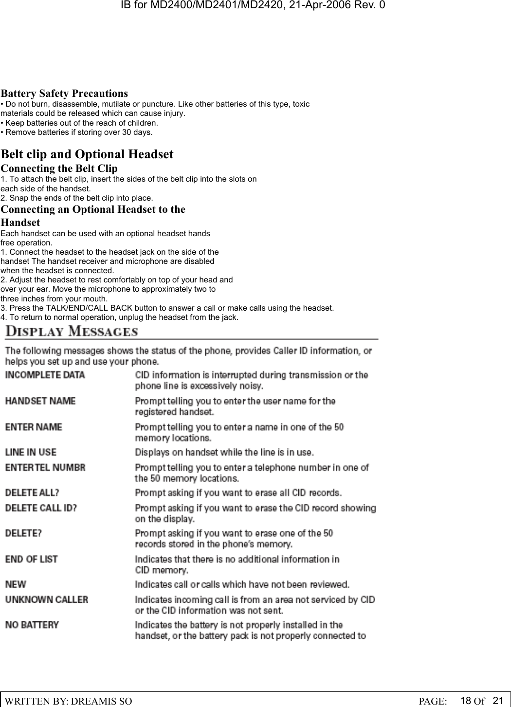 IB for MD2400/MD2401/MD2420, 21-Apr-2006 Rev. 0  WRITTEN BY: DREAMIS SO                                                  PAGE:  18 Of 21  Battery Safety Precautions &bull; Do not burn, disassemble, mutilate or puncture. Like other batteries of this type, toxic materials could be released which can cause injury. &bull; Keep batteries out of the reach of children. &bull; Remove batteries if storing over 30 days.  Belt clip and Optional Headset Connecting the Belt Clip 1. To attach the belt clip, insert the sides of the belt clip into the slots on each side of the handset. 2. Snap the ends of the belt clip into place. Connecting an Optional Headset to the Handset Each handset can be used with an optional headset hands       free operation. 1. Connect the headset to the headset jack on the side of the handset The handset receiver and microphone are disabled when the headset is connected. 2. Adjust the headset to rest comfortably on top of your head and over your ear. Move the microphone to approximately two to three inches from your mouth. 3. Press the TALK/END/CALL BACK button to answer a call or make calls using the headset. 4. To return to normal operation, unplug the headset from the jack. 