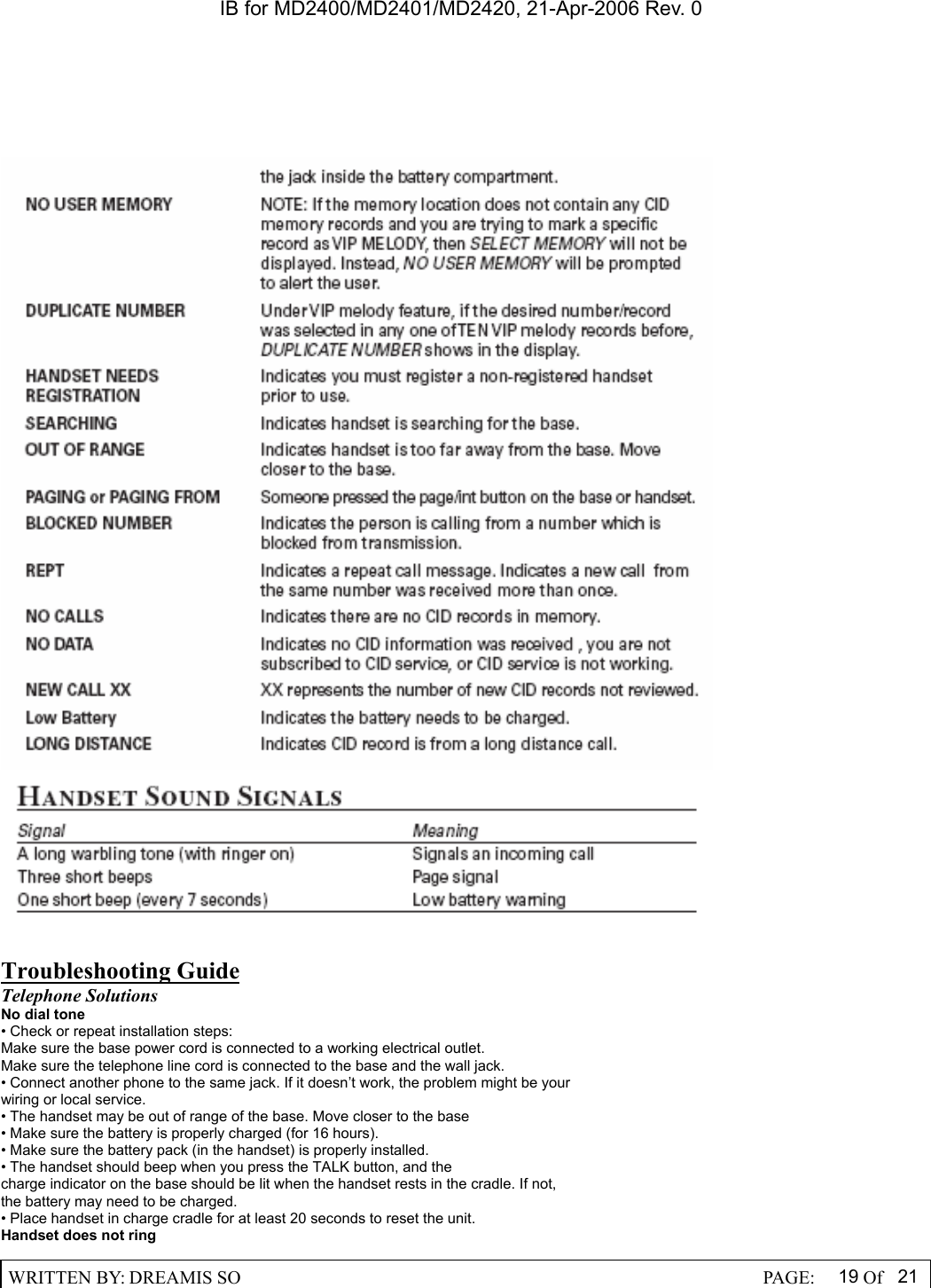 IB for MD2400/MD2401/MD2420, 21-Apr-2006 Rev. 0  WRITTEN BY: DREAMIS SO                                                  PAGE:  19 Of 21      Troubleshooting Guide Telephone Solutions No dial tone &bull; Check or repeat installation steps: Make sure the base power cord is connected to a working electrical outlet. Make sure the telephone line cord is connected to the base and the wall jack. &bull; Connect another phone to the same jack. If it doesn&rsquo;t work, the problem might be your wiring or local service. &bull; The handset may be out of range of the base. Move closer to the base &bull; Make sure the battery is properly charged (for 16 hours). &bull; Make sure the battery pack (in the handset) is properly installed. &bull; The handset should beep when you press the TALK button, and the charge indicator on the base should be lit when the handset rests in the cradle. If not, the battery may need to be charged. &bull; Place handset in charge cradle for at least 20 seconds to reset the unit. Handset does not ring 