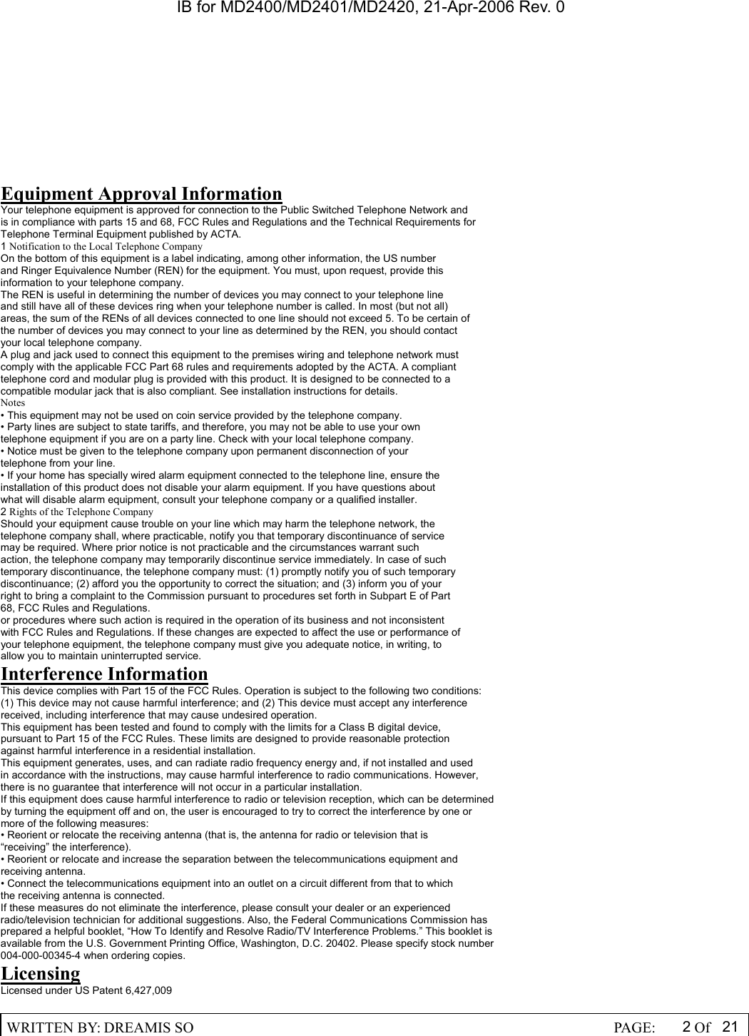 IB for MD2400/MD2401/MD2420, 21-Apr-2006 Rev. 0  WRITTEN BY: DREAMIS SO                                                  PAGE:  2Of 21    Equipment Approval Information Your telephone equipment is approved for connection to the Public Switched Telephone Network and is in compliance with parts 15 and 68, FCC Rules and Regulations and the Technical Requirements for Telephone Terminal Equipment published by ACTA. 1 Notification to the Local Telephone Company On the bottom of this equipment is a label indicating, among other information, the US number and Ringer Equivalence Number (REN) for the equipment. You must, upon request, provide this information to your telephone company. The REN is useful in determining the number of devices you may connect to your telephone line and still have all of these devices ring when your telephone number is called. In most (but not all) areas, the sum of the RENs of all devices connected to one line should not exceed 5. To be certain of the number of devices you may connect to your line as determined by the REN, you should contact your local telephone company. A plug and jack used to connect this equipment to the premises wiring and telephone network must comply with the applicable FCC Part 68 rules and requirements adopted by the ACTA. A compliant telephone cord and modular plug is provided with this product. It is designed to be connected to a compatible modular jack that is also compliant. See installation instructions for details. Notes &bull; This equipment may not be used on coin service provided by the telephone company. &bull; Party lines are subject to state tariffs, and therefore, you may not be able to use your own telephone equipment if you are on a party line. Check with your local telephone company. &bull; Notice must be given to the telephone company upon permanent disconnection of your telephone from your line. &bull; If your home has specially wired alarm equipment connected to the telephone line, ensure the installation of this product does not disable your alarm equipment. If you have questions about what will disable alarm equipment, consult your telephone company or a qualified installer. 2 Rights of the Telephone Company Should your equipment cause trouble on your line which may harm the telephone network, the telephone company shall, where practicable, notify you that temporary discontinuance of service may be required. Where prior notice is not practicable and the circumstances warrant such action, the telephone company may temporarily discontinue service immediately. In case of such temporary discontinuance, the telephone company must: (1) promptly notify you of such temporary discontinuance; (2) afford you the opportunity to correct the situation; and (3) inform you of your right to bring a complaint to the Commission pursuant to procedures set forth in Subpart E of Part 68, FCC Rules and Regulations. or procedures where such action is required in the operation of its business and not inconsistent with FCC Rules and Regulations. If these changes are expected to affect the use or performance of your telephone equipment, the telephone company must give you adequate notice, in writing, to allow you to maintain uninterrupted service. Interference Information This device complies with Part 15 of the FCC Rules. Operation is subject to the following two conditions: (1) This device may not cause harmful interference; and (2) This device must accept any interference received, including interference that may cause undesired operation. This equipment has been tested and found to comply with the limits for a Class B digital device, pursuant to Part 15 of the FCC Rules. These limits are designed to provide reasonable protection against harmful interference in a residential installation. This equipment generates, uses, and can radiate radio frequency energy and, if not installed and used in accordance with the instructions, may cause harmful interference to radio communications. However, there is no guarantee that interference will not occur in a particular installation. If this equipment does cause harmful interference to radio or television reception, which can be determined by turning the equipment off and on, the user is encouraged to try to correct the interference by one or more of the following measures: &bull; Reorient or relocate the receiving antenna (that is, the antenna for radio or television that is &ldquo;receiving&rdquo; the interference). &bull; Reorient or relocate and increase the separation between the telecommunications equipment and receiving antenna. &bull; Connect the telecommunications equipment into an outlet on a circuit different from that to which the receiving antenna is connected. If these measures do not eliminate the interference, please consult your dealer or an experienced radio/television technician for additional suggestions. Also, the Federal Communications Commission has prepared a helpful booklet, &ldquo;How To Identify and Resolve Radio/TV Interference Problems.&rdquo; This booklet is available from the U.S. Government Printing Office, Washington, D.C. 20402. Please specify stock number 004-000-00345-4 when ordering copies. Licensing Licensed under US Patent 6,427,009 