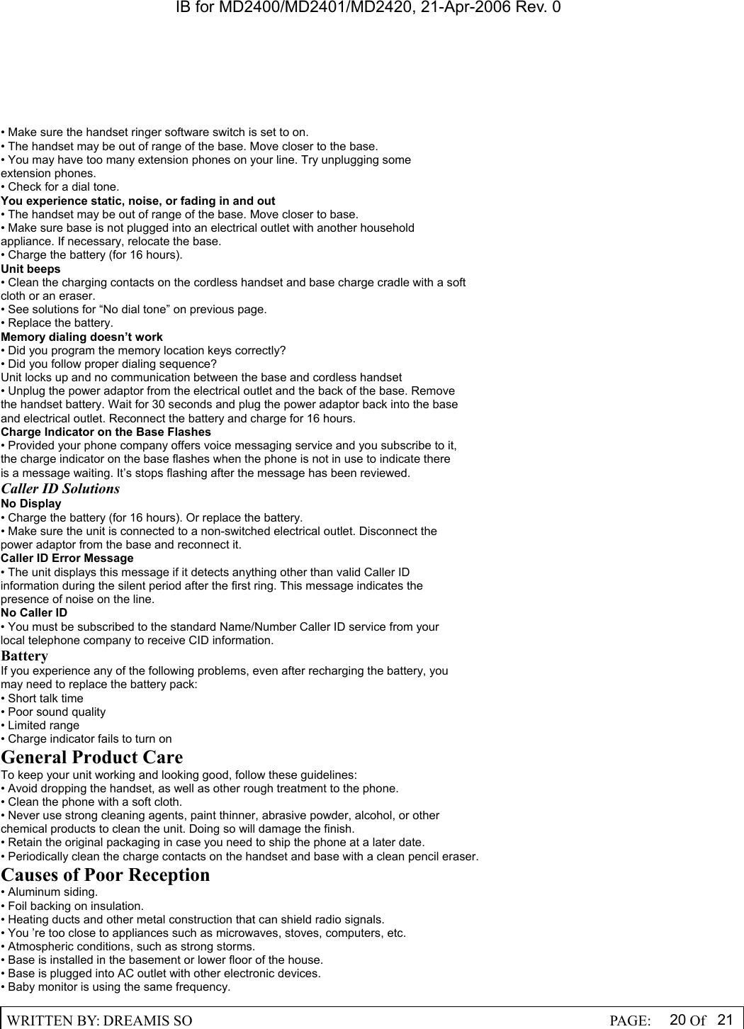 IB for MD2400/MD2401/MD2420, 21-Apr-2006 Rev. 0  WRITTEN BY: DREAMIS SO                                                  PAGE:  20 Of 21  &bull; Make sure the handset ringer software switch is set to on. &bull; The handset may be out of range of the base. Move closer to the base. &bull; You may have too many extension phones on your line. Try unplugging some extension phones. &bull; Check for a dial tone. You experience static, noise, or fading in and out &bull; The handset may be out of range of the base. Move closer to base. &bull; Make sure base is not plugged into an electrical outlet with another household appliance. If necessary, relocate the base. &bull; Charge the battery (for 16 hours). Unit beeps &bull; Clean the charging contacts on the cordless handset and base charge cradle with a soft cloth or an eraser. &bull; See solutions for &ldquo;No dial tone&rdquo; on previous page. &bull; Replace the battery. Memory dialing doesn&rsquo;t work &bull; Did you program the memory location keys correctly? &bull; Did you follow proper dialing sequence? Unit locks up and no communication between the base and cordless handset &bull; Unplug the power adaptor from the electrical outlet and the back of the base. Remove the handset battery. Wait for 30 seconds and plug the power adaptor back into the base and electrical outlet. Reconnect the battery and charge for 16 hours. Charge Indicator on the Base Flashes &bull; Provided your phone company offers voice messaging service and you subscribe to it, the charge indicator on the base flashes when the phone is not in use to indicate there is a message waiting. It&rsquo;s stops flashing after the message has been reviewed. Caller ID Solutions No Display &bull; Charge the battery (for 16 hours). Or replace the battery. &bull; Make sure the unit is connected to a non-switched electrical outlet. Disconnect the power adaptor from the base and reconnect it. Caller ID Error Message &bull; The unit displays this message if it detects anything other than valid Caller ID information during the silent period after the first ring. This message indicates the presence of noise on the line. No Caller ID &bull; You must be subscribed to the standard Name/Number Caller ID service from your local telephone company to receive CID information. Battery If you experience any of the following problems, even after recharging the battery, you may need to replace the battery pack: &bull; Short talk time &bull; Poor sound quality &bull; Limited range &bull; Charge indicator fails to turn on General Product Care To keep your unit working and looking good, follow these guidelines: &bull; Avoid dropping the handset, as well as other rough treatment to the phone. &bull; Clean the phone with a soft cloth. &bull; Never use strong cleaning agents, paint thinner, abrasive powder, alcohol, or other chemical products to clean the unit. Doing so will damage the finish. &bull; Retain the original packaging in case you need to ship the phone at a later date. &bull; Periodically clean the charge contacts on the handset and base with a clean pencil eraser. Causes of Poor Reception &bull; Aluminum siding. &bull; Foil backing on insulation. &bull; Heating ducts and other metal construction that can shield radio signals. &bull; You &rsquo;re too close to appliances such as microwaves, stoves, computers, etc. &bull; Atmospheric conditions, such as strong storms. &bull; Base is installed in the basement or lower floor of the house. &bull; Base is plugged into AC outlet with other electronic devices. &bull; Baby monitor is using the same frequency. 