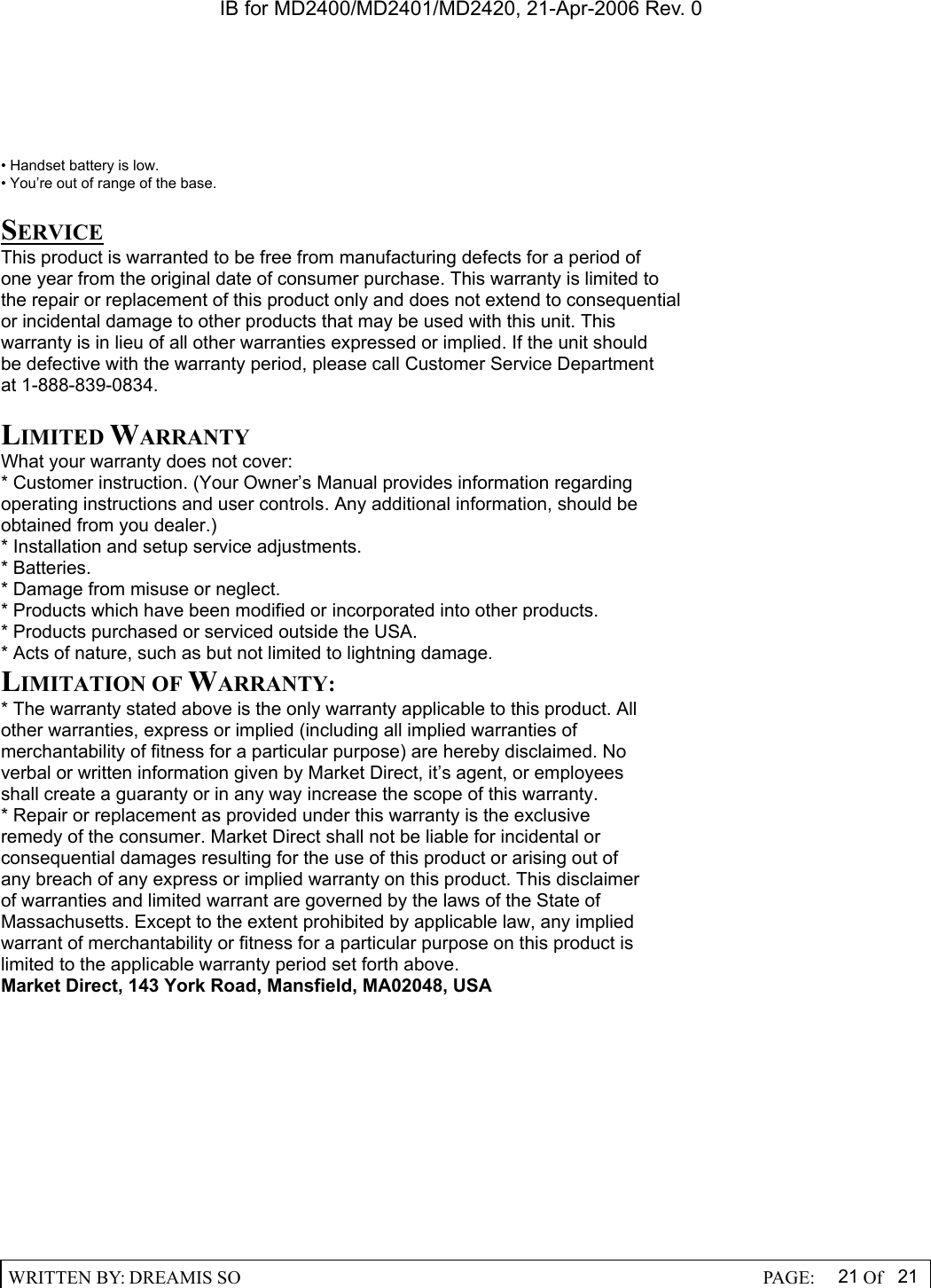IB for MD2400/MD2401/MD2420, 21-Apr-2006 Rev. 0  WRITTEN BY: DREAMIS SO                                                  PAGE:  21 Of 21  &bull; Handset battery is low. &bull; You&rsquo;re out of range of the base.  SERVICE This product is warranted to be free from manufacturing defects for a period of one year from the original date of consumer purchase. This warranty is limited to the repair or replacement of this product only and does not extend to consequential or incidental damage to other products that may be used with this unit. This warranty is in lieu of all other warranties expressed or implied. If the unit should be defective with the warranty period, please call Customer Service Department at 1-888-839-0834.  LIMITED WARRANTY What your warranty does not cover: * Customer instruction. (Your Owner&rsquo;s Manual provides information regarding operating instructions and user controls. Any additional information, should be obtained from you dealer.) * Installation and setup service adjustments. * Batteries. * Damage from misuse or neglect. * Products which have been modified or incorporated into other products. * Products purchased or serviced outside the USA. * Acts of nature, such as but not limited to lightning damage. LIMITATION OF WARRANTY: * The warranty stated above is the only warranty applicable to this product. All other warranties, express or implied (including all implied warranties of merchantability of fitness for a particular purpose) are hereby disclaimed. No verbal or written information given by Market Direct, it&rsquo;s agent, or employees shall create a guaranty or in any way increase the scope of this warranty. * Repair or replacement as provided under this warranty is the exclusive remedy of the consumer. Market Direct shall not be liable for incidental or consequential damages resulting for the use of this product or arising out of any breach of any express or implied warranty on this product. This disclaimer of warranties and limited warrant are governed by the laws of the State of Massachusetts. Except to the extent prohibited by applicable law, any implied warrant of merchantability or fitness for a particular purpose on this product is limited to the applicable warranty period set forth above. Market Direct, 143 York Road, Mansfield, MA02048, USA   