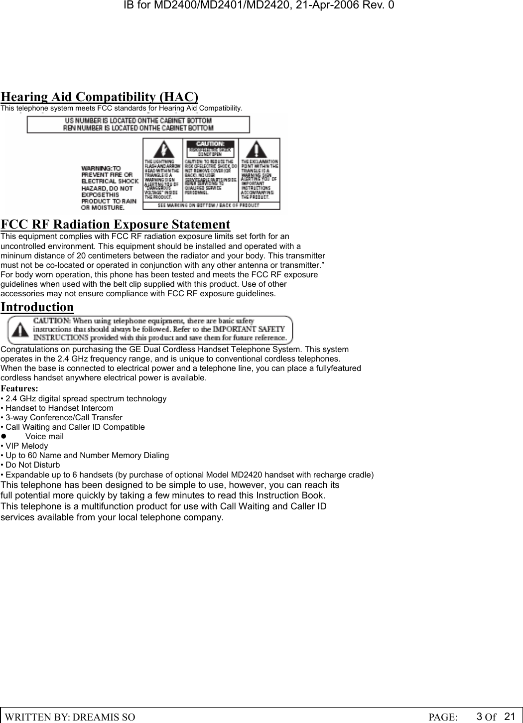 IB for MD2400/MD2401/MD2420, 21-Apr-2006 Rev. 0  WRITTEN BY: DREAMIS SO                                                  PAGE:  3Of 21  Hearing Aid Compatibility (HAC) This telephone system meets FCC standards for Hearing Aid Compatibility. C AUTION: FCC RF Radiation Exposure Statement This equipment complies with FCC RF radiation exposure limits set forth for an uncontrolled environment. This equipment should be installed and operated with a mininum distance of 20 centimeters between the radiator and your body. This transmitter must not be co-located or operated in conjunction with any other antenna or transmitter.&rdquo; For body worn operation, this phone has been tested and meets the FCC RF exposure guidelines when used with the belt clip supplied with this product. Use of other accessories may not ensure compliance with FCC RF exposure guidelines. Introduction  Congratulations on purchasing the GE Dual Cordless Handset Telephone System. This system operates in the 2.4 GHz frequency range, and is unique to conventional cordless telephones. When the base is connected to electrical power and a telephone line, you can place a fullyfeatured cordless handset anywhere electrical power is available. Features: &bull; 2.4 GHz digital spread spectrum technology &bull; Handset to Handset Intercom &bull; 3-way Conference/Call Transfer &bull; Call Waiting and Caller ID Compatible z  Voice mail  &bull; VIP Melody &bull; Up to 60 Name and Number Memory Dialing &bull; Do Not Disturb &bull; Expandable up to 6 handsets (by purchase of optional Model MD2420 handset with recharge cradle) This telephone has been designed to be simple to use, however, you can reach its full potential more quickly by taking a few minutes to read this Instruction Book. This telephone is a multifunction product for use with Call Waiting and Caller ID services available from your local telephone company.   