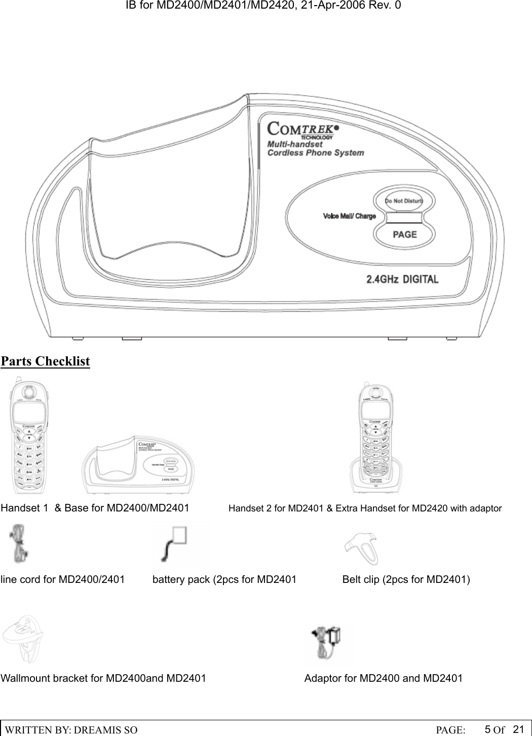 IB for MD2400/MD2401/MD2420, 21-Apr-2006 Rev. 0  WRITTEN BY: DREAMIS SO                                                  PAGE:  5Of 21   Parts Checklist                                        Handset 1  &amp; Base for MD2400/MD2401   Handset 2 for MD2401 &amp; Extra Handset for MD2420 with adaptor                   line cord for MD2400/2401  battery pack (2pcs for MD2401    Belt clip (2pcs for MD2401)           Wallmount bracket for MD2400and MD2401      Adaptor for MD2400 and MD2401  