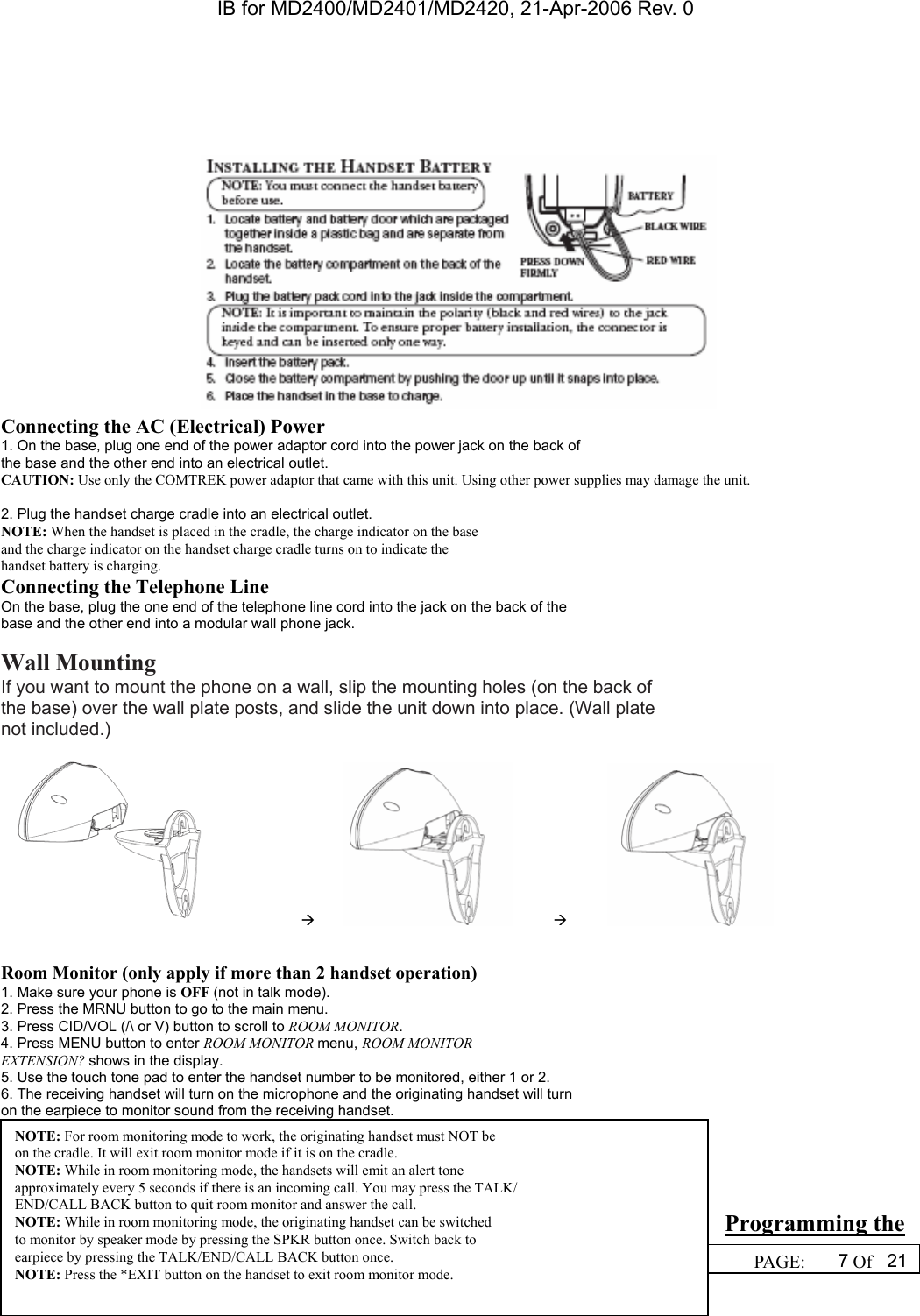 IB for MD2400/MD2401/MD2420, 21-Apr-2006 Rev. 0  WRITTEN BY: DREAMIS SO                                                  PAGE:  7Of 21   Connecting the AC (Electrical) Power 1. On the base, plug one end of the power adaptor cord into the power jack on the back of the base and the other end into an electrical outlet. CAUTION: Use only the COMTREK power adaptor that came with this unit. Using other power supplies may damage the unit.  2. Plug the handset charge cradle into an electrical outlet. NOTE: When the handset is placed in the cradle, the charge indicator on the base and the charge indicator on the handset charge cradle turns on to indicate the handset battery is charging. Connecting the Telephone Line On the base, plug the one end of the telephone line cord into the jack on the back of the base and the other end into a modular wall phone jack.  Wall Mounting If you want to mount the phone on a wall, slip the mounting holes (on the back of the base) over the wall plate posts, and slide the unit down into place. (Wall plate not included.)                   &AElig;                  &AElig;              Room Monitor (only apply if more than 2 handset operation) 1. Make sure your phone is OFF (not in talk mode). 2. Press the MRNU button to go to the main menu. 3. Press CID/VOL (/\ or V) button to scroll to ROOM MONITOR. 4. Press MENU button to enter ROOM MONITOR menu, ROOM MONITOR EXTENSION? shows in the display. 5. Use the touch tone pad to enter the handset number to be monitored, either 1 or 2. 6. The receiving handset will turn on the microphone and the originating handset will turn on the earpiece to monitor sound from the receiving handset.     Programming the NOTE: For room monitoring mode to work, the originating handset must NOT be on the cradle. It will exit room monitor mode if it is on the cradle. NOTE: While in room monitoring mode, the handsets will emit an alert tone approximately every 5 seconds if there is an incoming call. You may press the TALK/ END/CALL BACK button to quit room monitor and answer the call. NOTE: While in room monitoring mode, the originating handset can be switched to monitor by speaker mode by pressing the SPKR button once. Switch back to earpiece by pressing the TALK/END/CALL BACK button once. NOTE: Press the *EXIT button on the handset to exit room monitor mode.  