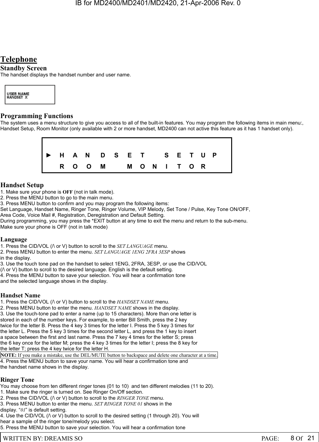 IB for MD2400/MD2401/MD2420, 21-Apr-2006 Rev. 0  WRITTEN BY: DREAMIS SO                                                  PAGE:  8Of 21  Telephone Standby Screen The handset displays the handset number and user name.    Programming Functions The system uses a menu structure to give you access to all of the built-in features. You may program the following items in main menu:, Handset Setup, Room Monitor (only available with 2 or more handset, MD2400 can not active this feature as it has 1 handset only).   ► H  A N  D  S  E  T    S E T U P    R O O M  M O N I T O R    Handset Setup 1. Make sure your phone is OFF (not in talk mode). 2. Press the MENU button to go to the main menu. 3. Press MENU button to confirm and you may program the following items: Set Language, Handset Name, Ringer Tone, Ringer Volume, VIP Melody, Set Tone / Pulse, Key Tone ON/OFF, Area Code, Voice Mail #, Registration, Deregistration and Default Setting. During programming, you may press the *EXIT button at any time to exit the menu and return to the sub-menu. Make sure your phone is OFF (not in talk mode)  Language 1. Press the CID/VOL (/\ or V) button to scroll to the SET LANGUAGE menu. 2. Press MENU button to enter the menu. SET LANGUAGE 1ENG 2FRA 3ESP shows in the display. 3. Use the touch tone pad on the handset to select 1ENG, 2FRA, 3ESP, or use the CID/VOL (/\ or V) button to scroll to the desired language. English is the default setting. 4. Press the MENU button to save your selection. You will hear a confirmation tone and the selected language shows in the display.  Handset Name 1. Press the CID/VOL (/\ or V) button to scroll to the HANDSET NAME menu. 2. Press MENU button to enter the menu. HANDSET NAME shows in the display. 3. Use the touch-tone pad to enter a name (up to 15 characters). More than one letter is stored in each of the number keys. For example, to enter Bill Smith, press the 2 key twice for the letter B. Press the 4 key 3 times for the letter I. Press the 5 key 3 times for the letter L. Press the 5 key 3 times for the second letter L, and press the 1 key to insert a space between the first and last name. Press the 7 key 4 times for the letter S; press the 6 key once for the letter M; press the 4 key 3 times for the letter I; press the 8 key for the letter T; press the 4 key twice for the letter H. NOTE: If you make a mistake, use the DEL/MUTE button to backspace and delete one character at a time. 4. Press the MENU button to save your name. You will hear a confirmation tone and the handset name shows in the display.  Ringer Tone You may choose from ten different ringer tones (01 to 10)  and ten different melodies (11 to 20). 1. Make sure the ringer is turned on. See Ringer On/Off section. 2. Press the CID/VOL (/\ or V) button to scroll to the RINGER TONE menu. 3. Press MENU button to enter the menu. SET RINGER TONE 01 shows in the  display. &ldquo;01&rdquo; is default setting. 4. Use the CID/VOL (/\ or V) button to scroll to the desired setting (1 through 20). You will hear a sample of the ringer tone/melody you select. 5. Press the MENU button to save your selection. You will hear a confirmation tone 