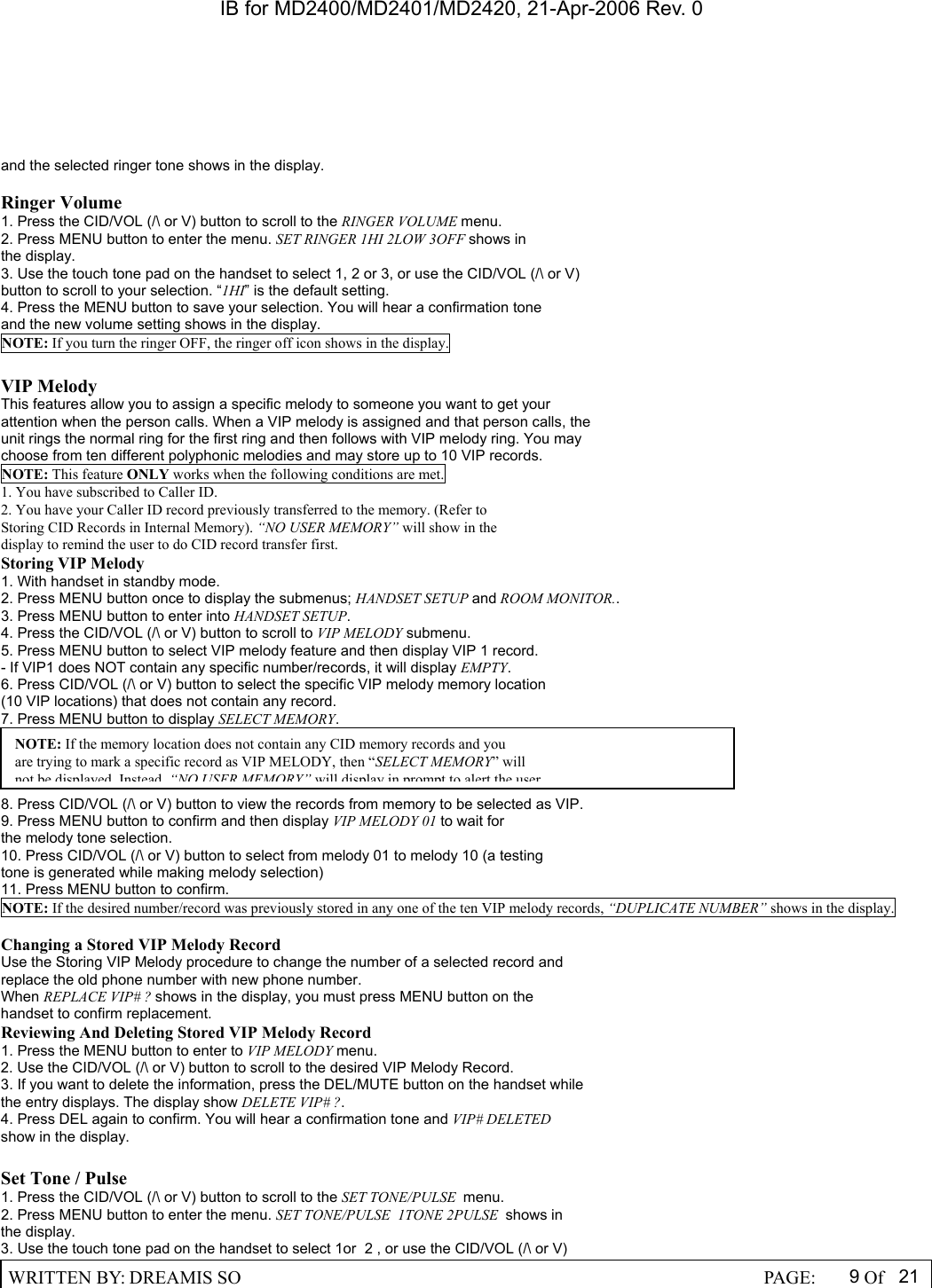 IB for MD2400/MD2401/MD2420, 21-Apr-2006 Rev. 0  WRITTEN BY: DREAMIS SO                                                  PAGE:  9Of 21  and the selected ringer tone shows in the display.  Ringer Volume 1. Press the CID/VOL (/\ or V) button to scroll to the RINGER VOLUME menu. 2. Press MENU button to enter the menu. SET RINGER 1HI 2LOW 3OFF shows in the display. 3. Use the touch tone pad on the handset to select 1, 2 or 3, or use the CID/VOL (/\ or V) button to scroll to your selection. &ldquo;1HI&rdquo; is the default setting. 4. Press the MENU button to save your selection. You will hear a confirmation tone and the new volume setting shows in the display. NOTE: If you turn the ringer OFF, the ringer off icon shows in the display.  VIP Melody This features allow you to assign a specific melody to someone you want to get your attention when the person calls. When a VIP melody is assigned and that person calls, the unit rings the normal ring for the first ring and then follows with VIP melody ring. You may choose from ten different polyphonic melodies and may store up to 10 VIP records. NOTE: This feature ONLY works when the following conditions are met. 1. You have subscribed to Caller ID. 2. You have your Caller ID record previously transferred to the memory. (Refer to Storing CID Records in Internal Memory). &ldquo;NO USER MEMORY&rdquo; will show in the display to remind the user to do CID record transfer first. Storing VIP Melody 1. With handset in standby mode. 2. Press MENU button once to display the submenus; HANDSET SETUP and ROOM MONITOR.. 3. Press MENU button to enter into HANDSET SETUP. 4. Press the CID/VOL (/\ or V) button to scroll to VIP MELODY submenu. 5. Press MENU button to select VIP melody feature and then display VIP 1 record. - If VIP1 does NOT contain any specific number/records, it will display EMPTY. 6. Press CID/VOL (/\ or V) button to select the specific VIP melody memory location (10 VIP locations) that does not contain any record. 7. Press MENU button to display SELECT MEMORY.     8. Press CID/VOL (/\ or V) button to view the records from memory to be selected as VIP. 9. Press MENU button to confirm and then display VIP MELODY 01 to wait for the melody tone selection. 10. Press CID/VOL (/\ or V) button to select from melody 01 to melody 10 (a testing tone is generated while making melody selection) 11. Press MENU button to confirm. NOTE: If the desired number/record was previously stored in any one of the ten VIP melody records, &ldquo;DUPLICATE NUMBER&rdquo; shows in the display.  Changing a Stored VIP Melody Record Use the Storing VIP Melody procedure to change the number of a selected record and replace the old phone number with new phone number. When REPLACE VIP# ? shows in the display, you must press MENU button on the handset to confirm replacement. Reviewing And Deleting Stored VIP Melody Record 1. Press the MENU button to enter to VIP MELODY menu. 2. Use the CID/VOL (/\ or V) button to scroll to the desired VIP Melody Record. 3. If you want to delete the information, press the DEL/MUTE button on the handset while the entry displays. The display show DELETE VIP# ?. 4. Press DEL again to confirm. You will hear a confirmation tone and VIP# DELETED show in the display.  Set Tone / Pulse 1. Press the CID/VOL (/\ or V) button to scroll to the SET TONE/PULSE  menu. 2. Press MENU button to enter the menu. SET TONE/PULSE  1TONE 2PULSE  shows in the display. 3. Use the touch tone pad on the handset to select 1or  2 , or use the CID/VOL (/\ or V) NOTE: If the memory location does not contain any CID memory records and you are trying to mark a specific record as VIP MELODY, then &ldquo;SELECT MEMORY&rdquo; will not be displayed Instead&ldquo;NO USER MEMORY&rdquo;will display in prompt to alert the user