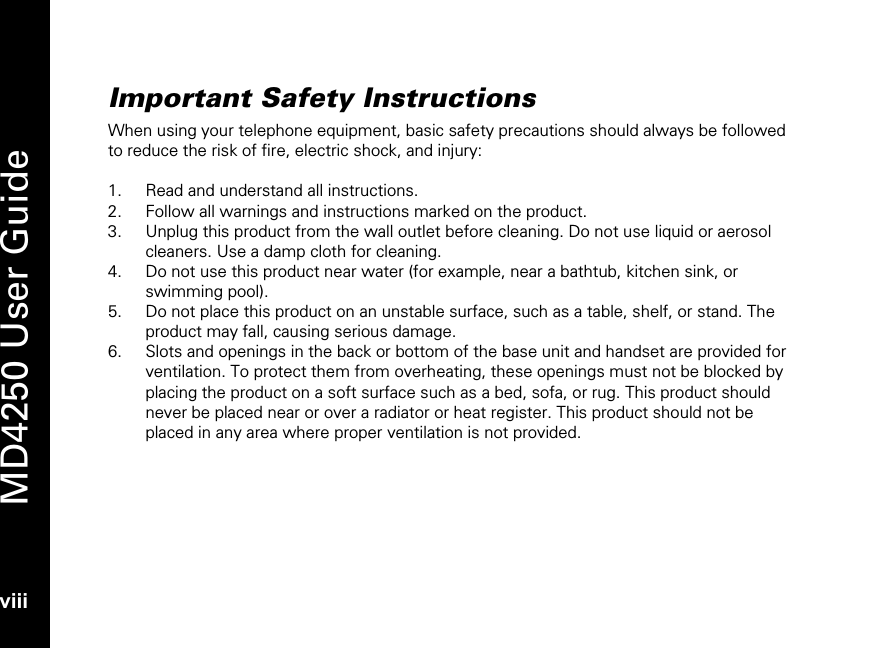   MD4250 User Guide viii Important Safety Instructions When using your telephone equipment, basic safety precautions should always be followed to reduce the risk of fire, electric shock, and injury:  1. Read and understand all instructions. 2. Follow all warnings and instructions marked on the product. 3. Unplug this product from the wall outlet before cleaning. Do not use liquid or aerosol cleaners. Use a damp cloth for cleaning. 4. Do not use this product near water (for example, near a bathtub, kitchen sink, or swimming pool). 5. Do not place this product on an unstable surface, such as a table, shelf, or stand. The product may fall, causing serious damage. 6. Slots and openings in the back or bottom of the base unit and handset are provided for ventilation. To protect them from overheating, these openings must not be blocked by placing the product on a soft surface such as a bed, sofa, or rug. This product should never be placed near or over a radiator or heat register. This product should not be placed in any area where proper ventilation is not provided. 