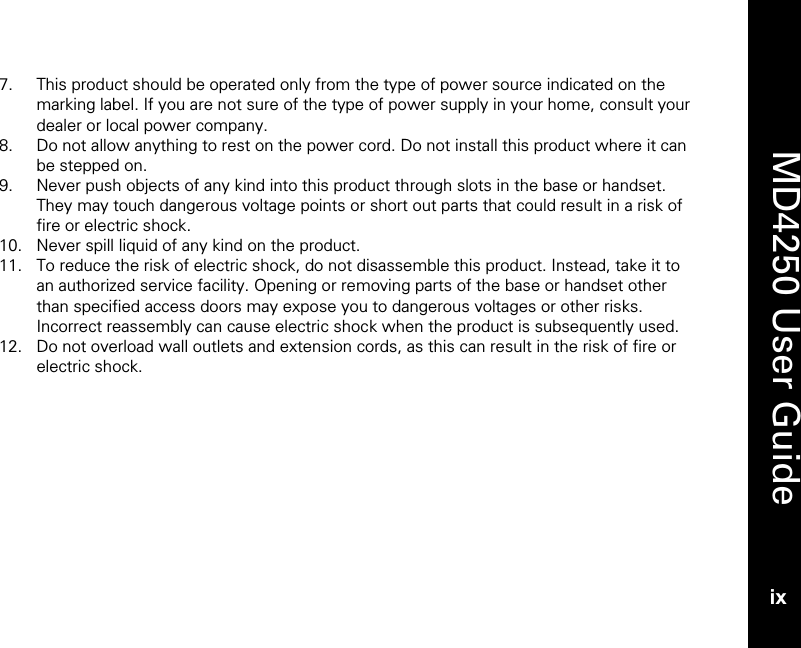    MD4250 User Guide ix 7. This product should be operated only from the type of power source indicated on the marking label. If you are not sure of the type of power supply in your home, consult your dealer or local power company. 8. Do not allow anything to rest on the power cord. Do not install this product where it can be stepped on. 9. Never push objects of any kind into this product through slots in the base or handset. They may touch dangerous voltage points or short out parts that could result in a risk of fire or electric shock.  10. Never spill liquid of any kind on the product. 11. To reduce the risk of electric shock, do not disassemble this product. Instead, take it to an authorized service facility. Opening or removing parts of the base or handset other than specified access doors may expose you to dangerous voltages or other risks. Incorrect reassembly can cause electric shock when the product is subsequently used. 12. Do not overload wall outlets and extension cords, as this can result in the risk of fire or electric shock. 