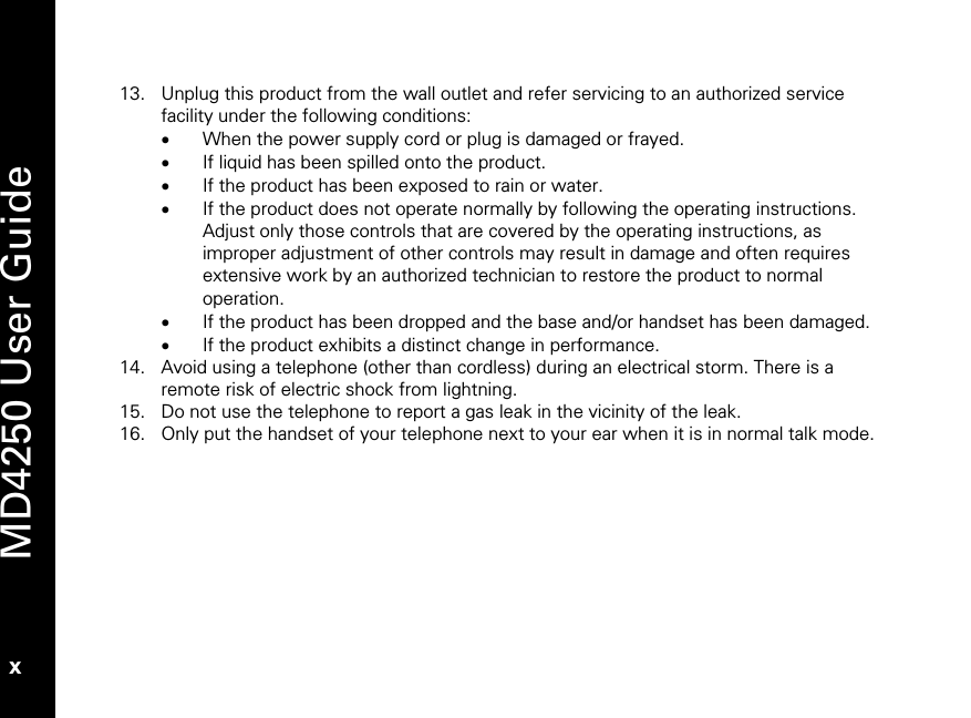   MD4250 User Guide x 13. Unplug this product from the wall outlet and refer servicing to an authorized service facility under the following conditions: &bull; When the power supply cord or plug is damaged or frayed. &bull; If liquid has been spilled onto the product. &bull; If the product has been exposed to rain or water. &bull; If the product does not operate normally by following the operating instructions. Adjust only those controls that are covered by the operating instructions, as improper adjustment of other controls may result in damage and often requires extensive work by an authorized technician to restore the product to normal operation. &bull; If the product has been dropped and the base and/or handset has been damaged. &bull; If the product exhibits a distinct change in performance. 14. Avoid using a telephone (other than cordless) during an electrical storm. There is a remote risk of electric shock from lightning. 15. Do not use the telephone to report a gas leak in the vicinity of the leak. 16. Only put the handset of your telephone next to your ear when it is in normal talk mode.  