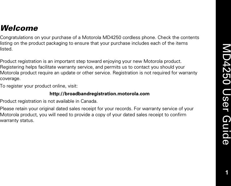  1  MD4250 User Guide 1 Welcome Congratulations on your purchase of a Motorola MD4250 cordless phone. Check the contents listing on the product packaging to ensure that your purchase includes each of the items listed.  Product registration is an important step toward enjoying your new Motorola product. Registering helps facilitate warranty service, and permits us to contact you should your Motorola product require an update or other service. Registration is not required for warranty coverage. To register your product online, visit: http://broadbandregistration.motorola.com Product registration is not available in Canada. Please retain your original dated sales receipt for your records. For warranty service of your Motorola product, you will need to provide a copy of your dated sales receipt to confirm warranty status.  