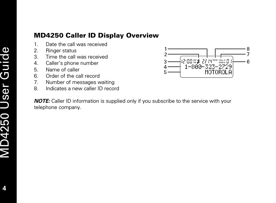   4 MD4250 User Guide 4 MD4250 Caller ID Display Overview 1. Date the call was received 2. Ringer status 3. Time the call was received 4. Caller&rsquo;s phone number 5. Name of caller 6. Order of the call record 7. Number of messages waiting 8. Indicates a new caller ID record  NOTE: Caller ID information is supplied only if you subscribe to the service with your telephone company. 