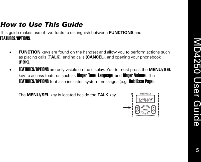   5  MD4250 User Guide 5 How to Use This Guide This guide makes use of two fonts to distinguish between FUNCTIONS and FEATURES/OPTIONS.  &bull; FUNCTION keys are found on the handset and allow you to perform actions such as placing calls (TALK), ending calls (CANCEL), and opening your phonebook (PBK). &bull; FEATURES/OPTIONS are only visible on the display. You to must press the MENU/SEL key to access features such as Ringer Tone, Language, and Ringer Volume. The FEATURES/OPTIONS font also indicates system messages (e.g. Hold Base Page).  The MENU/SEL key is located beside the TALK key.   NEWAMPMCALL #REPT MEM #