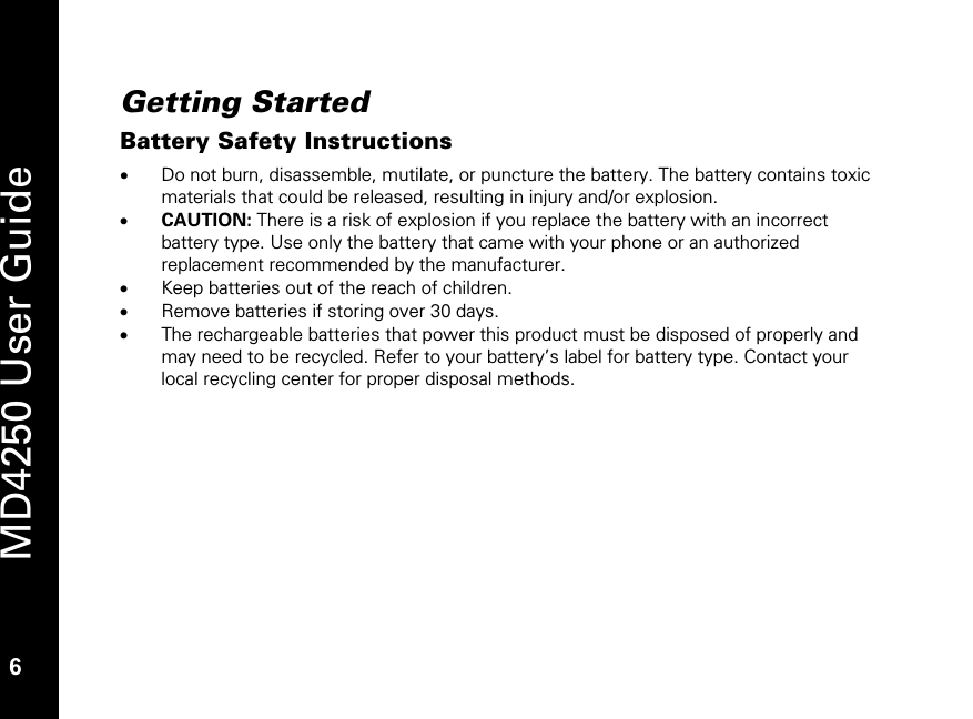   6 MD4250 User Guide 6 Getting Started Battery Safety Instructions &bull; Do not burn, disassemble, mutilate, or puncture the battery. The battery contains toxic materials that could be released, resulting in injury and/or explosion.  &bull; CAUTION: There is a risk of explosion if you replace the battery with an incorrect battery type. Use only the battery that came with your phone or an authorized replacement recommended by the manufacturer. &bull; Keep batteries out of the reach of children.  &bull; Remove batteries if storing over 30 days. &bull; The rechargeable batteries that power this product must be disposed of properly and may need to be recycled. Refer to your battery&rsquo;s label for battery type. Contact your local recycling center for proper disposal methods. 