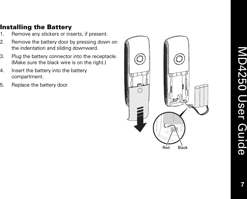   7  MD4250 User Guide 7 Installing the Battery 1. Remove any stickers or inserts, if present. 2. Remove the battery door by pressing down on the indentation and sliding downward.   3. Plug the battery connector into the receptacle. (Make sure the black wire is on the right.) 4. Insert the battery into the battery compartment. 5. Replace the battery door BlackRed