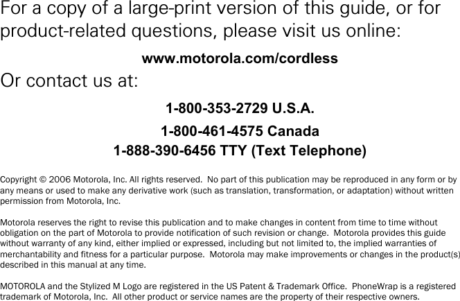    i For a copy of a large-print version of this guide, or for product-related questions, please visit us online: www.motorola.com/cordless Or contact us at: 1-800-353-2729 U.S.A. 1-800-461-4575 Canada 1-888-390-6456 TTY (Text Telephone)  Copyright &copy; 2006 Motorola, Inc. All rights reserved.  No part of this publication may be reproduced in any form or by any means or used to make any derivative work (such as translation, transformation, or adaptation) without written permission from Motorola, Inc.  Motorola reserves the right to revise this publication and to make changes in content from time to time without obligation on the part of Motorola to provide notification of such revision or change.  Motorola provides this guide without warranty of any kind, either implied or expressed, including but not limited to, the implied warranties of merchantability and fitness for a particular purpose.  Motorola may make improvements or changes in the product(s) described in this manual at any time.  MOTOROLA and the Stylized M Logo are registered in the US Patent &amp; Trademark Office.  PhoneWrap is a registered trademark of Motorola, Inc.  All other product or service names are the property of their respective owners. 