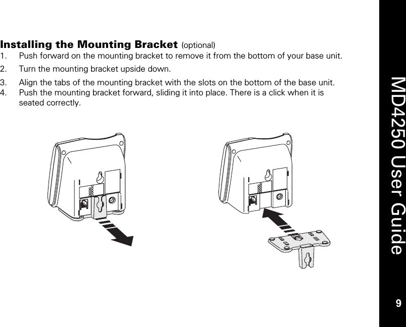   9  MD4250 User Guide 9 Installing the Mounting Bracket (optional)  1. Push forward on the mounting bracket to remove it from the bottom of your base unit.  2. Turn the mounting bracket upside down. 3. Align the tabs of the mounting bracket with the slots on the bottom of the base unit.  4. Push the mounting bracket forward, sliding it into place. There is a click when it is seated correctly. 