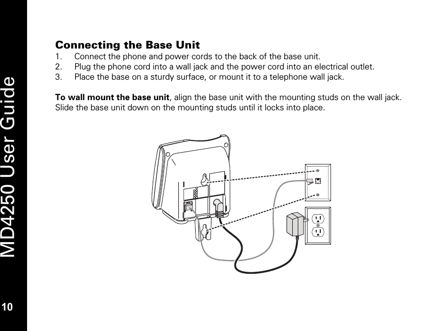   10 MD4250 User Guide 10 Connecting the Base Unit 1. Connect the phone and power cords to the back of the base unit. 2. Plug the phone cord into a wall jack and the power cord into an electrical outlet.  3. Place the base on a sturdy surface, or mount it to a telephone wall jack.  To wall mount the base unit, align the base unit with the mounting studs on the wall jack. Slide the base unit down on the mounting studs until it locks into place.   