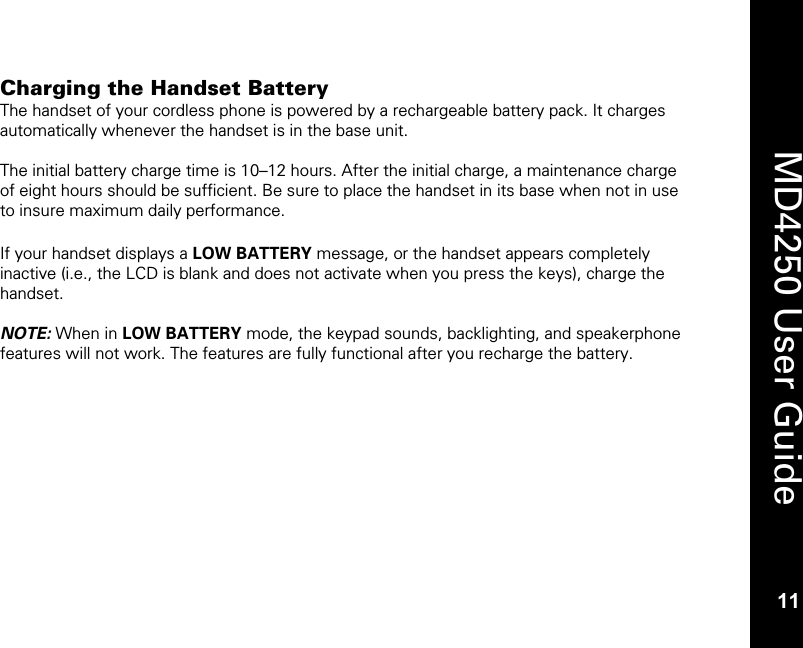  11  MD4250 User Guide 11 Charging the Handset Battery The handset of your cordless phone is powered by a rechargeable battery pack. It charges automatically whenever the handset is in the base unit.  The initial battery charge time is 10&ndash;12 hours. After the initial charge, a maintenance charge of eight hours should be sufficient. Be sure to place the handset in its base when not in use to insure maximum daily performance.  If your handset displays a LOW BATTERY message, or the handset appears completely inactive (i.e., the LCD is blank and does not activate when you press the keys), charge the handset.  NOTE: When in LOW BATTERY mode, the keypad sounds, backlighting, and speakerphone features will not work. The features are fully functional after you recharge the battery.  