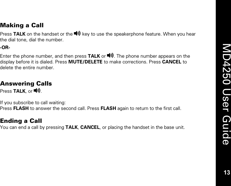   13  MD4250 User Guide 13 Making a Call Press TALK on the handset or the v key to use the speakerphone feature. When you hear the dial tone, dial the number. -OR-   Enter the phone number, and then press TALK or v. The phone number appears on the display before it is dialed. Press MUTE/DELETE to make corrections. Press CANCEL to delete the entire number.   Answering Calls Press TALK, or v.  If you subscribe to call waiting: Press FLASH to answer the second call. Press FLASH again to return to the first call.   Ending a Call  You can end a call by pressing TALK, CANCEL, or placing the handset in the base unit. 