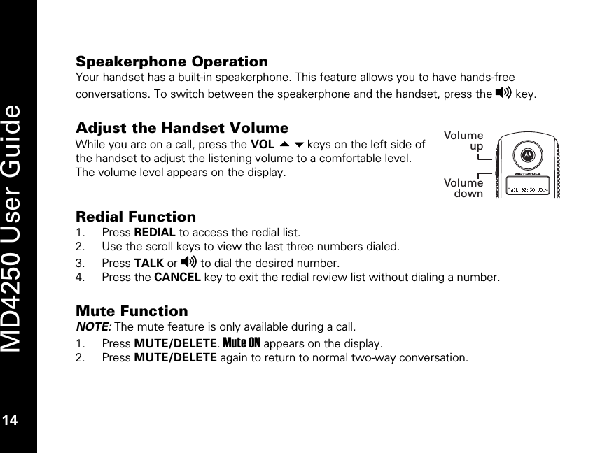   14 MD4250 User Guide 14 Speakerphone Operation Your handset has a built-in speakerphone. This feature allows you to have hands-free conversations. To switch between the speakerphone and the handset, press the v key.   Adjust the Handset Volume While you are on a call, press the VOL keys on the left side of the handset to adjust the listening volume to a comfortable level. The volume level appears on the display.   Redial Function 1. Press REDIAL to access the redial list. 2. Use the scroll keys to view the last three numbers dialed. 3. Press TALK or v to dial the desired number. 4. Press the CANCEL key to exit the redial review list without dialing a number.  Mute Function NOTE: The mute feature is only available during a call. 1. Press MUTE/DELETE. Mute ON appears on the display. 2. Press MUTE/DELETE again to return to normal two-way conversation.  VolumeupVolumedownNEWAMPMCALL #REPT MEM#