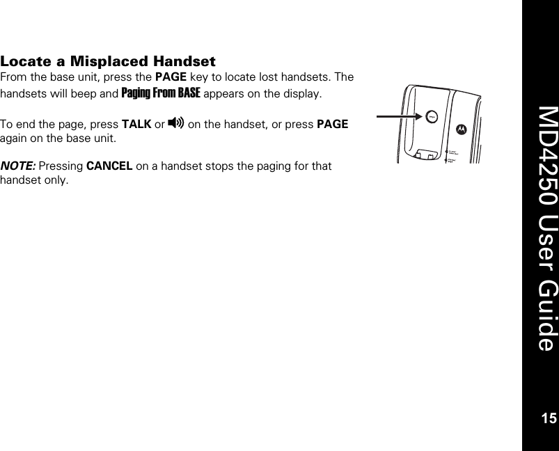   15  MD4250 User Guide 15 Locate a Misplaced Handset From the base unit, press the PAGE key to locate lost handsets. The handsets will beep and Paging From BASE appears on the display.  To end the page, press TALK or v on the handset, or press PAGE again on the base unit.  NOTE: Pressing CANCEL on a handset stops the paging for that handset only. 
