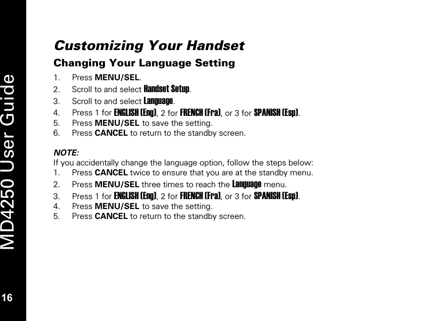   16 MD4250 User Guide 16 Customizing Your Handset Changing Your Language Setting 1. Press MENU/SEL. 2. Scroll to and select Handset Setup. 3. Scroll to and select Language. 4. Press 1 for ENGLISH (Eng), 2 for FRENCH (Fra), or 3 for SPANISH (Esp). 5. Press MENU/SEL to save the setting.  6. Press CANCEL to return to the standby screen.  NOTE: If you accidentally change the language option, follow the steps below: 1. Press CANCEL twice to ensure that you are at the standby menu. 2. Press MENU/SEL three times to reach the Language menu. 3. Press 1 for ENGLISH (Eng), 2 for FRENCH (Fra), or 3 for SPANISH (Esp). 4. Press MENU/SEL to save the setting.  5. Press CANCEL to return to the standby screen.  