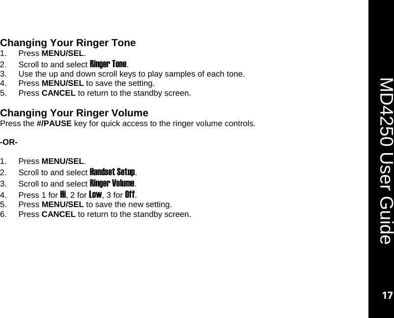   17  MD4250 User Guide 17 Changing Your Ringer Tone 1. Press MENU/SEL. 2.  Scroll to and select Ringer Tone.  3.  Use the up and down scroll keys to play samples of each tone. 4. Press MENU/SEL to save the setting. 5. Press CANCEL to return to the standby screen.  Changing Your Ringer Volume Press the #/PAUSE key for quick access to the ringer volume controls.       -OR-  1. Press MENU/SEL. 2.  Scroll to and select Handset Setup. 3.  Scroll to and select Ringer Volume. 4.  Press 1 for Hi, 2 for Low, 3 for Off. 5. Press MENU/SEL to save the new setting. 6. Press CANCEL to return to the standby screen.  