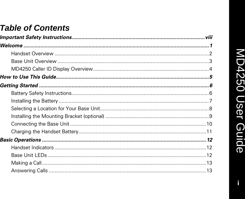    MD4250 User Guide i Table of Contents Important Safety Instructions..............................................................................................viii Welcome ...................................................................................................................................1 Handset Overview .............................................................................................................2 Base Unit Overview ...........................................................................................................3 MD4250 Caller ID Display Overview..................................................................................4 How to Use This Guide............................................................................................................5 Getting Started ........................................................................................................................6 Battery Safety Instructions.................................................................................................6 Installing the Battery ..........................................................................................................7 Selecting a Location for Your Base Unit.............................................................................8 Installing the Mounting Bracket (optional) .........................................................................9 Connecting the Base Unit ................................................................................................10 Charging the Handset Battery..........................................................................................11 Basic Operations ....................................................................................................................12 Handset Indicators ...........................................................................................................12 Base Unit LEDs ................................................................................................................12 Making a Call....................................................................................................................13 Answering Calls ...............................................................................................................13 