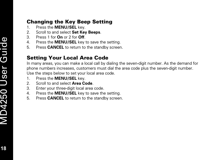   18 MD4250 User Guide 18 Changing the Key Beep Setting 1. Press the MENU/SEL key. 2. Scroll to and select Set Key Beeps. 3. Press 1 for On or 2 for Off. 4. Press the MENU/SEL key to save the setting. 5. Press CANCEL to return to the standby screen.  Setting Your Local Area Code In many areas, you can make a local call by dialing the seven-digit number. As the demand for phone numbers increases, customers must dial the area code plus the seven-digit number. Use the steps below to set your local area code. 1. Press the MENU/SEL key. 2. Scroll to and select Area Code. 3. Enter your three-digit local area code. 4. Press the MENU/SEL key to save the setting. 5. Press CANCEL to return to the standby screen.  
