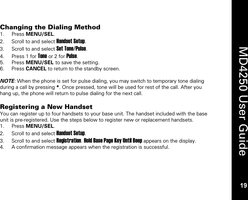   19  MD4250 User Guide 19 Changing the Dialing Method 1. Press MENU/SEL. 2. Scroll to and select Handset Setup. 3. Scroll to and select Set Tone/Pulse. 4. Press 1 for Tone or 2 for Pulse. 5. Press MENU/SEL to save the setting. 6. Press CANCEL to return to the standby screen.  NOTE: When the phone is set for pulse dialing, you may switch to temporary tone dialing during a call by pressing *. Once pressed, tone will be used for rest of the call. After you hang up, the phone will return to pulse dialing for the next call.  Registering a New Handset You can register up to four handsets to your base unit. The handset included with the base unit is pre-registered. Use the steps below to register new or replacement handsets. 1. Press MENU/SEL. 2. Scroll to and select Handset Setup. 3. Scroll to and select Registration. Hold Base Page Key Until Beep appears on the display. 4. A confirmation message appears when the registration is successful. 