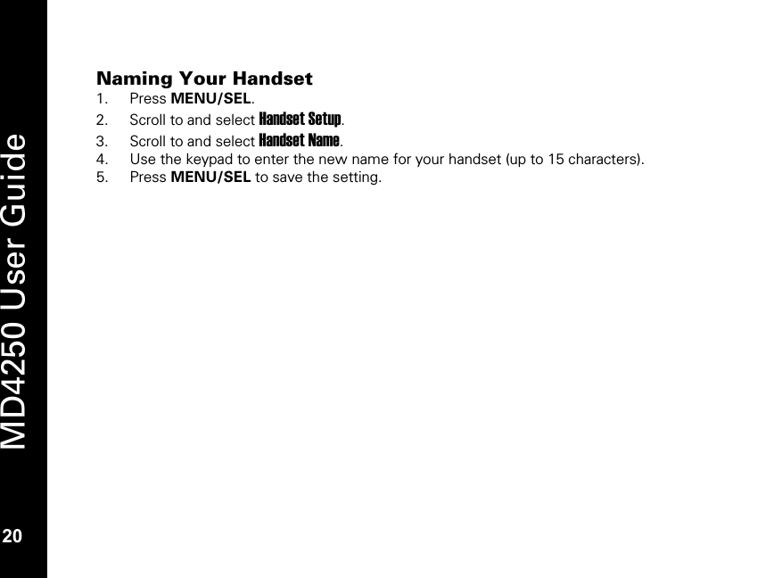   20 MD4250 User Guide 20 Naming Your Handset 1. Press MENU/SEL. 2. Scroll to and select Handset Setup. 3. Scroll to and select Handset Name. 4. Use the keypad to enter the new name for your handset (up to 15 characters). 5. Press MENU/SEL to save the setting.   