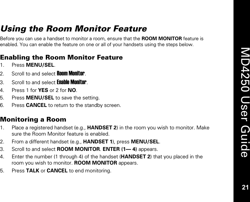   21  MD4250 User Guide 21 Using the Room Monitor Feature Before you can use a handset to monitor a room, ensure that the ROOM MONITOR feature is enabled. You can enable the feature on one or all of your handsets using the steps below.  Enabling the Room Monitor Feature 1. Press MENU/SEL. 2. Scroll to and select Room Monitor. 3. Scroll to and select Enable Monitor. 4. Press 1 for YES or 2 for NO. 5. Press MENU/SEL to save the setting. 6. Press CANCEL to return to the standby screen.  Monitoring a Room  1. Place a registered handset (e.g., HANDSET 2) in the room you wish to monitor. Make sure the Room Monitor feature is enabled. 2. From a different handset (e.g., HANDSET 1), press MENU/SEL. 3. Scroll to and select ROOM MONITOR. ENTER (1&mdash; 4) appears.  4. Enter the number (1 through 4) of the handset (HANDSET 2) that you placed in the room you wish to monitor. ROOM MONITOR appears.  5. Press TALK or CANCEL to end monitoring.  