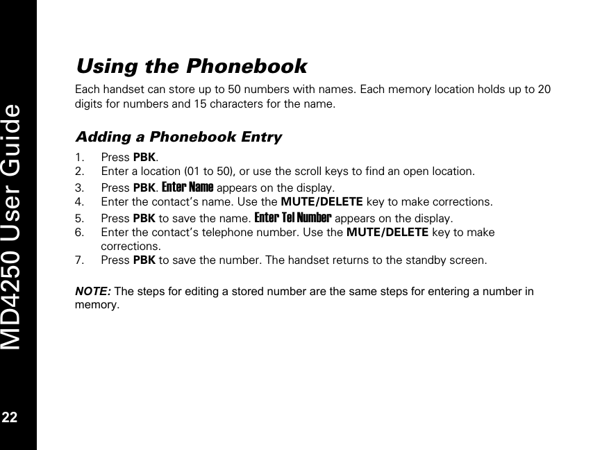   22 MD4250 User Guide 22 Using the Phonebook Each handset can store up to 50 numbers with names. Each memory location holds up to 20 digits for numbers and 15 characters for the name.  Adding a Phonebook Entry 1. Press PBK. 2. Enter a location (01 to 50), or use the scroll keys to find an open location. 3. Press PBK. Enter Name appears on the display. 4. Enter the contact&rsquo;s name. Use the MUTE/DELETE key to make corrections. 5. Press PBK to save the name. Enter Tel Number appears on the display. 6. Enter the contact&rsquo;s telephone number. Use the MUTE/DELETE key to make corrections. 7. Press PBK to save the number. The handset returns to the standby screen.  NOTE: The steps for editing a stored number are the same steps for entering a number in memory.  