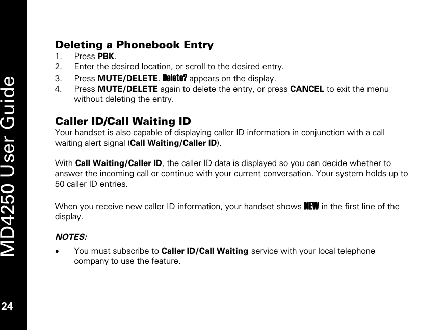   24 MD4250 User Guide 24 Deleting a Phonebook Entry 1. Press PBK. 2. Enter the desired location, or scroll to the desired entry. 3. Press MUTE/DELETE. Delete? appears on the display. 4. Press MUTE/DELETE again to delete the entry, or press CANCEL to exit the menu without deleting the entry.  Caller ID/Call Waiting ID Your handset is also capable of displaying caller ID information in conjunction with a call waiting alert signal (Call Waiting/Caller ID).   With Call Waiting/Caller ID, the caller ID data is displayed so you can decide whether to answer the incoming call or continue with your current conversation. Your system holds up to 50 caller ID entries.  When you receive new caller ID information, your handset shows NEW in the first line of the display.  NOTES: &bull; You must subscribe to Caller ID/Call Waiting service with your local telephone company to use the feature.   