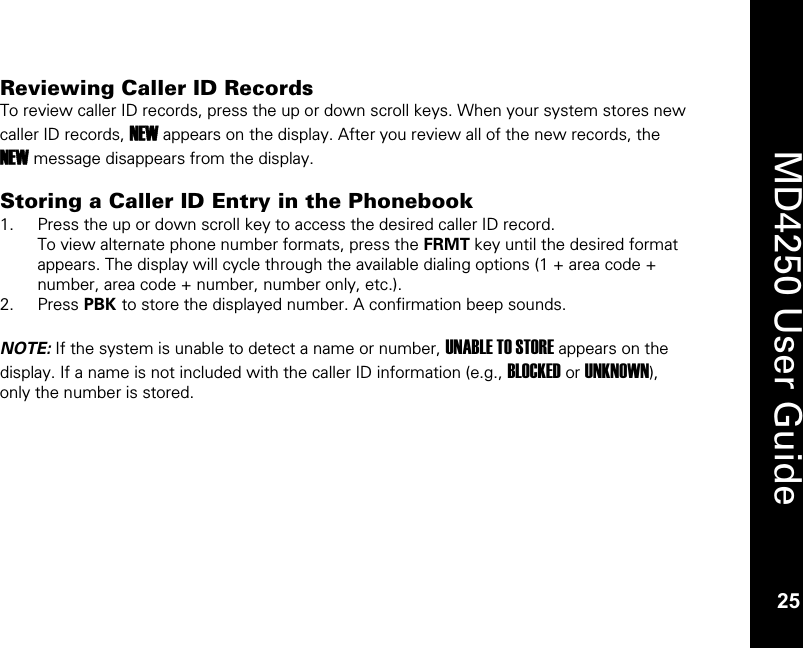   25  MD4250 User Guide 25 Reviewing Caller ID Records To review caller ID records, press the up or down scroll keys. When your system stores new caller ID records, NEW appears on the display. After you review all of the new records, the NEW message disappears from the display.  Storing a Caller ID Entry in the Phonebook 1. Press the up or down scroll key to access the desired caller ID record. To view alternate phone number formats, press the FRMT key until the desired format appears. The display will cycle through the available dialing options (1 + area code + number, area code + number, number only, etc.). 2. Press PBK to store the displayed number. A confirmation beep sounds.  NOTE: If the system is unable to detect a name or number, UNABLE TO STORE appears on the display. If a name is not included with the caller ID information (e.g., BLOCKED or UNKNOWN), only the number is stored.  