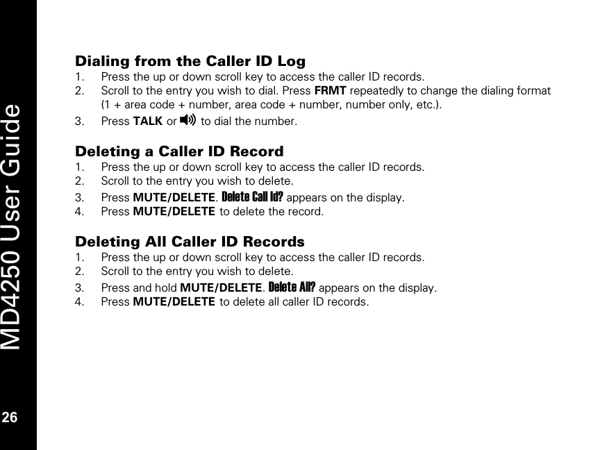   26 MD4250 User Guide 26 Dialing from the Caller ID Log 1. Press the up or down scroll key to access the caller ID records. 2. Scroll to the entry you wish to dial. Press FRMT repeatedly to change the dialing format (1 + area code + number, area code + number, number only, etc.). 3. Press TALK or v to dial the number.  Deleting a Caller ID Record 1. Press the up or down scroll key to access the caller ID records. 2. Scroll to the entry you wish to delete. 3. Press MUTE/DELETE. Delete Call Id? appears on the display. 4. Press MUTE/DELETE to delete the record.  Deleting All Caller ID Records 1. Press the up or down scroll key to access the caller ID records. 2. Scroll to the entry you wish to delete. 3. Press and hold MUTE/DELETE. Delete All? appears on the display. 4. Press MUTE/DELETE to delete all caller ID records.  