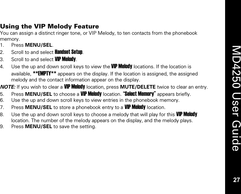   27  MD4250 User Guide 27 Using the VIP Melody Feature You can assign a distinct ringer tone, or VIP Melody, to ten contacts from the phonebook memory. 1. Press MENU/SEL. 2. Scroll to and select Handset Setup. 3. Scroll to and select VIP Melody. 4. Use the up and down scroll keys to view the VIP Melody locations. If the location is available, **EMPTY** appears on the display. If the location is assigned, the assigned melody and the contact information appear on the display. NOTE: If you wish to clear a VIP Melody location, press MUTE/DELETE twice to clear an entry. 5. Press MENU/SEL to choose a VIP Melody location. &ldquo;Select Memory&rdquo; appears briefly. 6. Use the up and down scroll keys to view entries in the phonebook memory. 7. Press MENU/SEL to store a phonebook entry to a VIP Melody location. 8. Use the up and down scroll keys to choose a melody that will play for this VIP Melody location. The number of the melody appears on the display, and the melody plays. 9. Press MENU/SEL to save the setting. 