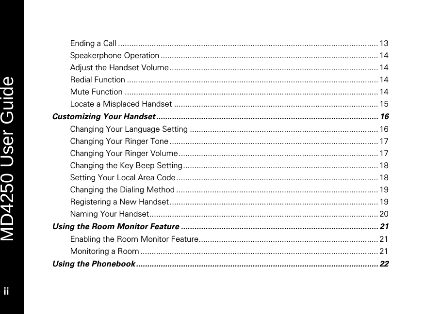   MD4250 User Guide ii Ending a Call .................................................................................................................... 13 Speakerphone Operation ................................................................................................. 14 Adjust the Handset Volume............................................................................................. 14 Redial Function ................................................................................................................ 14 Mute Function ................................................................................................................. 14 Locate a Misplaced Handset ........................................................................................... 15 Customizing Your Handset ................................................................................................... 16 Changing Your Language Setting .................................................................................... 16 Changing Your Ringer Tone ............................................................................................. 17 Changing Your Ringer Volume......................................................................................... 17 Changing the Key Beep Setting....................................................................................... 18 Setting Your Local Area Code.......................................................................................... 18 Changing the Dialing Method .......................................................................................... 19 Registering a New Handset ............................................................................................. 19 Naming Your Handset...................................................................................................... 20 Using the Room Monitor Feature ........................................................................................ 21 Enabling the Room Monitor Feature................................................................................ 21 Monitoring a Room .......................................................................................................... 21 Using the Phonebook ............................................................................................................ 22 