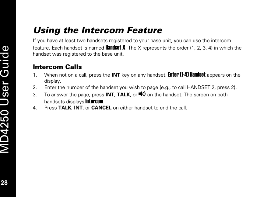   28 MD4250 User Guide 28 Using the Intercom Feature  If you have at least two handsets registered to your base unit, you can use the intercom feature. Each handset is named Handset X. The X represents the order (1, 2, 3, 4) in which the handset was registered to the base unit.  Intercom Calls 1. When not on a call, press the INT key on any handset. Enter (1-4) Handset appears on the display. 2. Enter the number of the handset you wish to page (e.g., to call HANDSET 2, press 2).  3. To answer the page, press INT, TALK, or v on the handset. The screen on both handsets displays Intercom. 4. Press TALK, INT, or CANCEL on either handset to end the call.   